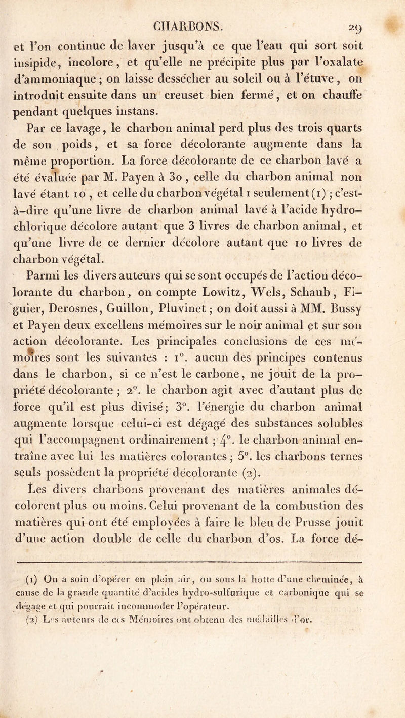 et l’on continue de laver jusqu’à ce que l’eau qui sort soit insipide, incolore, et qu’elle ne précipite plus par l’oxalate d’ammoniaque ; on laisse dessécher au soleil ou à l’étuve , on introduit ensuite dans un creuset bien fermé, et on chauffe pendant quelques instans. Par ce lavage, le charbon animal perd plus des trois quarts de son poids, et sa force décolorante augmente dans la même proportion. La force décolorante de ce charbon lavé a été évaluée par M. Payen à 3o , celle du charbon animal non lavé étant 10 , et celle cl u charbon végétal 1 seulement (1) ; c’est- à-dire qu’une livre de charbon animal lavé à l’acide hydro- chlorique décolore autant que 3 livres de charbon animal, et qu’une livre de ce dernier décolore autant que 10 livres de charbon végétal. Parmi les divers auteurs qui se sont occupés de Faction déco- lorante du charbon, on compte Lowitz, Wels, Schaub, Fi- guier, Derosnes, Guillon, Pluvinet ; on doit aussi à MM. Bussy et Payen deux excellens mémoires sur le noir animal et sur son action décolorante. Les principales conclusions de ces mé- moires sont les suivantes : i°. aucun des principes contenus dans le charbon, si ce 11’est le carbone, 11e jouit de la pro- priété décolorante ; 20. le charbon agit avec d’autant plus de force qu’il est plus divisé; 3°. l’énergie du charbon animal augmente lorsque celui-ci est dégagé des substances solubles qui raccompagnent ordinairement ; 4°- le charbon animal en- traîne avec lui les matières colorantes ; 5°. les charbons ternes seuls possèdent la propriété décolorante (2). Les divers charbons provenant des matières animales dé- colorent plus ou moins. Celui provenant de la combustion des matières qui ont été employées à faire le bleu de Prusse jouit d’une action double de celle du charbon d’os. La force dé- (1) On a soin d’opérer en plein air, ou sous la hotte d’une cheminée, h cause de la grande quantité d’acides hydro-sulfurique et carbonique qui se dégage et qui pourrait incommoder l’opérateur. (2) Les auteurs de ces Mémoires ont obtenu des médailles d’or.