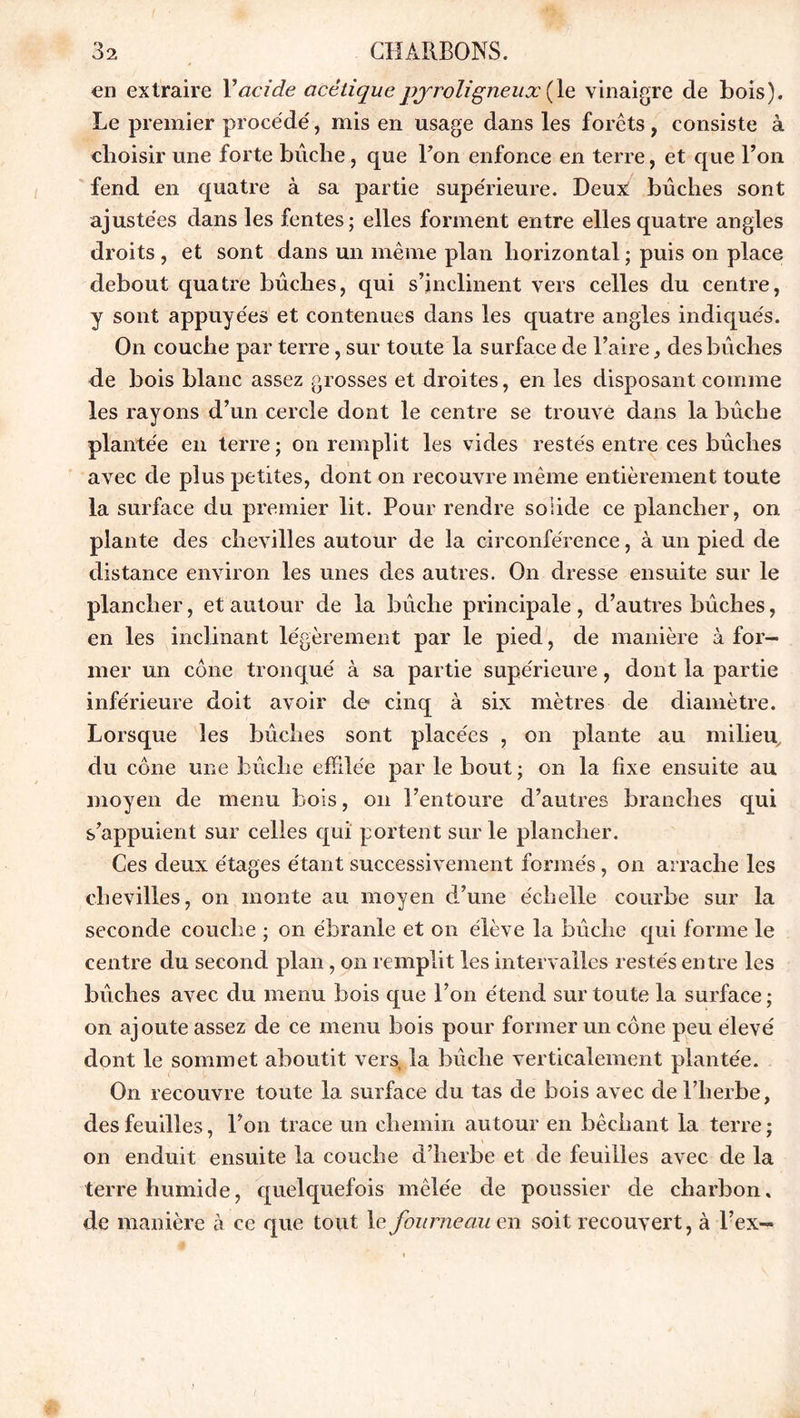 en extraire Y acide acétique pyroligneux (le vinaigre de bois). Le premier procédé, mis en usage dans les forets, consiste à choisir une forte bûche, que Bon enfonce en terre, et que Bon fend en quatre à sa partie supérieure. Deux: bûches sont ajustées dans les fentes; elles forment entre elles quatre angles droits, et sont dans un même plan horizontal ; puis on place debout quatre bûches, qui s’inclinent vers celles du centre, y sont appuyées et contenues dans les quatre angles indiqués. On couche par terre, sur toute la surface de l’aire, des bûches de bois blanc assez grosses et droites, en les disposant comme les rayons d’un cercle dont le centre se trouvé dans la bûche plantée en terre ; on remplit les vides restés entre ces bûches avec de plus petites, dont on recouvre même entièrement toute la surface du premier lit. Pour rendre solide ce plancher, on plante des chevilles autour de la circonférence, à un pied de distance environ les unes des autres. On dresse ensuite sur le plancher, et autour de la bûche principale , d’autres bûches, en les inclinant légèrement par le pied, de manière à for- mer un cône tronqué à sa partie supérieure, dont la partie inférieure doit avoir de cinq à six mètres de diamètre. Lorsque les bûches sont placées , on plante au milieu du cône une bûche effilée par le bout ; on la fixe ensuite au moyen de menu bois, on l’entoure d’autres branches qui s’appuient sur celles qui portent sur le plancher. Ces deux étages étant successivement formés, on arrache les chevilles, on monte au moyen d’une échelle courbe sur la seconde couche ; on ébranle et on élève la bûche qui forme le centre du second plan, on remplit les intervalles restés entre les bûches avec du menu bois que Bon étend sur toute la surface ; on ajoute assez de ce menu bois pour former un cône peu élevé dont le sommet aboutit vers, la bûche verticalement plantée. On recouvre toute la surface du tas de bois avec de l’herbe, des feuilles, Bon trace un chemin autour en bêchant la terre ; on enduit ensuite la couche d’herbe et de feuilles avec de la terre humide, quelquefois mêlée de poussier de charbon» de manière à ce que tout le fourneau en soit recouvert, à l’ex-