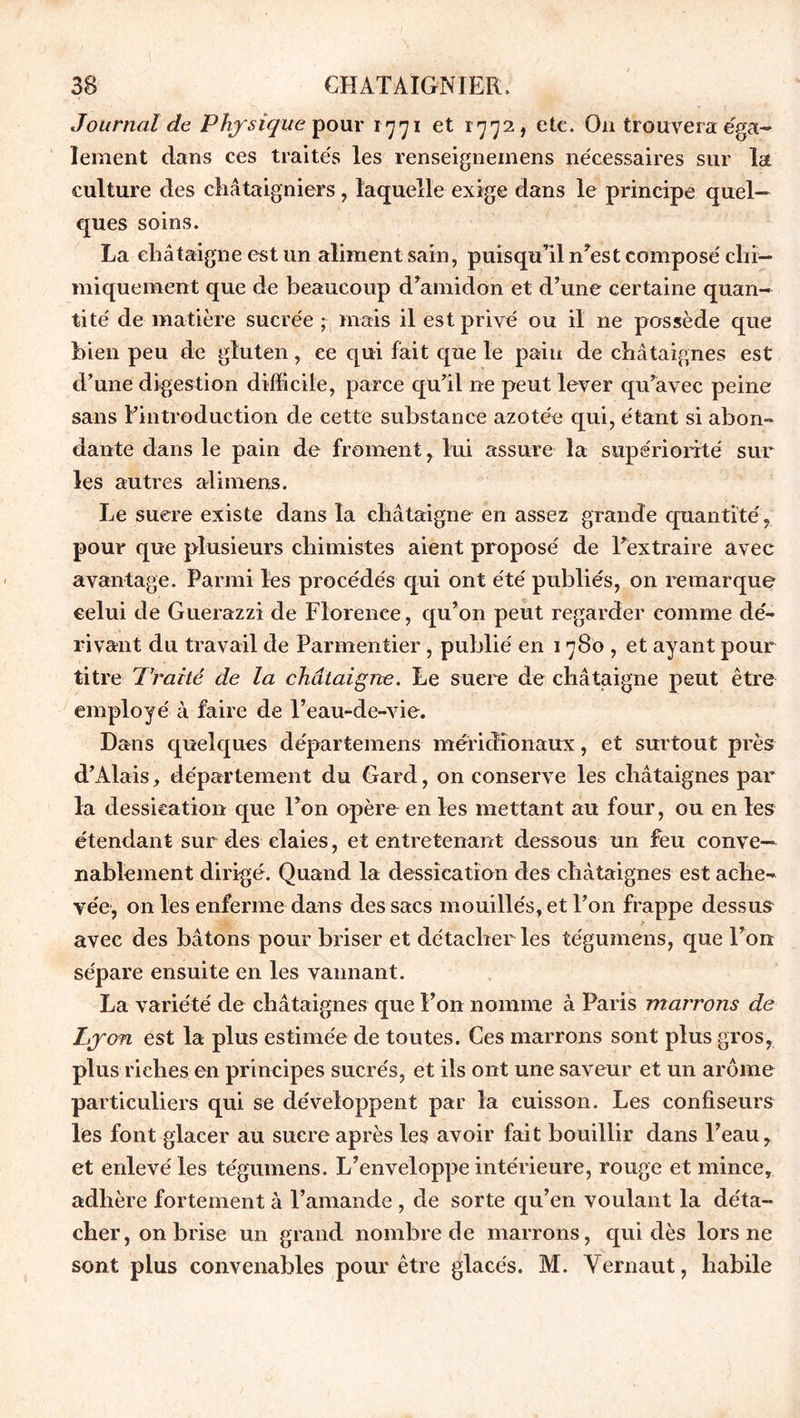 Journal de Phy sique pour 1771 et 1772, etc. O11 trouvera éga- lement dans ces traités les renseignemens nécessaires sur la culture des châtaigniers, laquelle exige dans le principe quel- ques soins. La châtaigne est un aliment sain, puisqu’il n?est composé chi- miquement que de beaucoup d’amidon et d’une certaine quan- tité de matière sucrée mais il est privé ou il ne possède que bien peu de gluten , ce qui fait que le pain de châtaignes est d’une digestion difficile, parce qu’il ne peut lever qu’avec peine sans l’introduction de cette substance azotée qui, étant si abon- dante dans le pain de froment, lui assure la supériorité sur les autres ali mens. Le sucre existe dans la châtaigne en assez grande quantité, pour que plusieurs chimistes aient proposé de l’extraire avec avantage. Parmi les procédés qui ont été publiés, on remarque celui de Guerazzi de Florence, qu’on peut regarder comme dé- rivant du travail de Parmentier, publié en 1780 , et ayant pour titre Traité de la châtaigne. Le sucre de châtaigne peut être employé à faire de l’eau-de-vie. Dans quelques départemens méridionaux, et surtout près d’Alais, département du Gard, on conserve les châtaignes par la dessication que l’on opère en les mettant au four, ou en les étendant sur des claies, et entretenant dessous un feu conve- nablement dirigé. Quand la dessication des châtaignes est ache- vée, on les enferme dans des sacs mouillés, et l’on frappe dessus T avec des bâtons pour briser et détacher les tégumens, que l’on sépare ensuite en les vannant. La variété de châtaignes que l’on nomme à Paris marrons de Lyon est la plus estimée de toutes. Ces marrons sont plus gros, plus riches en principes sucrés, et ils ont une saveur et un arôme particuliers qui se développent par la cuisson. Les confiseurs les font glacer au sucre après les avoir fait bouillir dans l’eau, et enlevé les tégumens. L’enveloppe intérieure, rouge et mince, adhère fortement à l’amande , de sorte qu’en voulant la déta- cher, on brise un grand nombre de marrons, qui dès lors ne sont plus convenables pour être glacés. M. Vernaut, habile