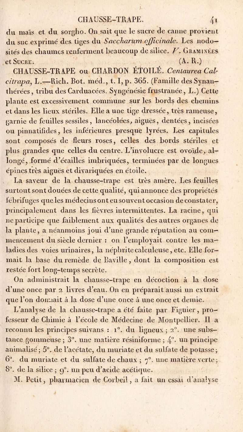 du maïs et du sorgho. On sait que le sucre de canne provient du suc exprimé des tiges du Saccharum officinale. Les nodo- sités clés chaumes renferment beaucoup de silice. V. Graminées et Sucre. (A. R.) CHAUSSE-TRAPE ou CHARDON ÉTOILÉ. Centaurea Cal- ci trop a, L.—Rich. Bot. méd., t. I,p. 365. (Famille des Synan— thérées, tribu des Carduacées. Syngénésie frustranée, L.) Cette plante est excessivement commune sur les bords des chemins et dans les lieux stériles. Elle a une tige dressée, très rameuse, garnie de feuilles sessiles, lancéolées, aiguës, dentées, incisées ou pinnatifides, les inférieures presque lyrées. Les capitules sont composés de fleurs roses, celles des bords stériles et plus grandes que celles du centre. L’involucre est ovoïde, al- longé, formé d’e'cailles imbriquées, terminées par de longues épines très aiguës et divariquées en étoile. La saveur de la ehausse-trape est très amère. Les feuilles surtout sont douées de cette qualité, qui annonce des propriétés fébrifuges que les médecins ont eu souvent occasion de constater, principalement dans les fièvres intermittentes. La racine, qui ne participe que faiblement aux qualités des autres organes de la plante, a néanmoins joui d’une grande réputation au com- mencement du siècle dernier : on l’employait contre les ma- ladies des voies urinaires, la néphritecalculeuse, etc. Elle for- mait la base du remède de Baville , dont la composition est restée fort long-temps secrète. On administrait la ehausse-trape en décoction à la dose d’une once par 2 livres d’eau. On en préparait aussi un extrait que l’on donnait à la dose d’une once à une once et demie. L’analyse de la ehausse-trape a été faite par Figuier, pro- fesseur de Chimie à l’école de Médecine de Montpellier. Il a reconnu les principes suivans : i°. du ligneux; 20. une subs- tance gommeuse ; 3°. une matière résiniforme ; 4°* Ulî principe animalisé ; 5°. de l’acétate, du muriate et du sulfate de potasse ; 6°. du muriate et du sulfate de chaux ; 70. une matière verte; 8°. de la silice ; g0, un peu d’acide acétique. AL Petit, pharmacien de Corbeil, a fait un essai d’analyse