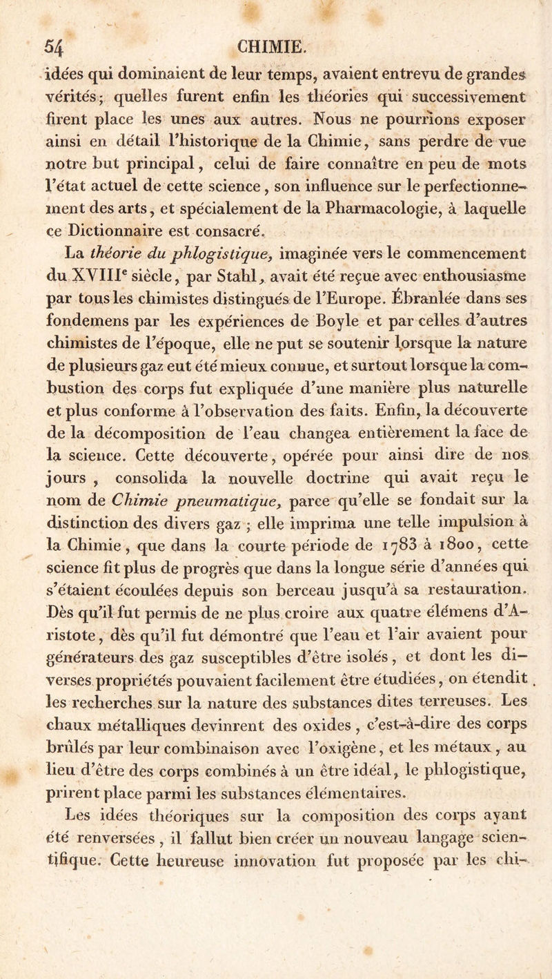 idées qui dominaient de leur temps, avaient entrevu de grandes vérités; quelles furent enfin les théories qui successivement firent place les unes aux autres. Nous ne pourrions exposer ainsi en détail l’historique de la Chimie, sans perdre de vue notre but principal, celui de faire connaître en peu de mots l’état actuel de cette science, son influence sur le perfectionne-» ment des arts, et spécialement de la Pharmacologie, à laquelle ce Dictionnaire est consacré. La théorie du phlogistique, imaginée vers le commencement du XVIIIe siècle, par Stable avait été reçue avec enthousiasme par tous les chimistes distingués de l’Europe. Ébranlée dans ses fondemens par les expériences de Boyle et par celles d’autres chimistes de l’époque, elle ne put se soutenir lorsque la nature de plusieurs gaz eut été mieux connue, et surtout lorsque la com- bustion des corps fut expliquée d’une manière plus naturelle et plus conforme â l’observation des faits. Enfin, la découverte de la décomposition de l’eau changea entièrement la face de la science. Cette découverte, opérée pour ainsi dire de nos jours , consolida la nouvelle doctrine qui avait reçu le nom de Chimie pneumatique, parce qu’elle se fondait sur la distinction des divers gaz ; elle imprima une telle impulsion à la Chimie, que dans la courte période de 1788 à 1800, cette science fit plus de progrès que dans la longue série d’années qui s’étaient écoulées depuis son berceau jusqu’à sa restauration. Dès qu’il fut permis de ne plus croire aux quatre élémens d’A- ristote , dès qu’il fut démontré que l’eau et l’air avaient pour générateurs des gaz susceptibles d’être isolés , et dont les di- verses propriétés pouvaient facilement être étudiées, on étendit. les recherches sur la nature des substances dites terreuses. Les chaux métalliques devinrent des oxides , c’est-à-dire des corps brûlés par leur combinaison avec l’oxigène, et les métaux, au lieu d’être des corps combinés à un être idéal, le plilogistique, prirent place parmi les substances élémentaires. Les idées théoriques sur la composition des corps ayant été renversées , il fallut bien créer un nouveau langage scien- tifique. Cette heureuse innovation fut proposée par les chi-