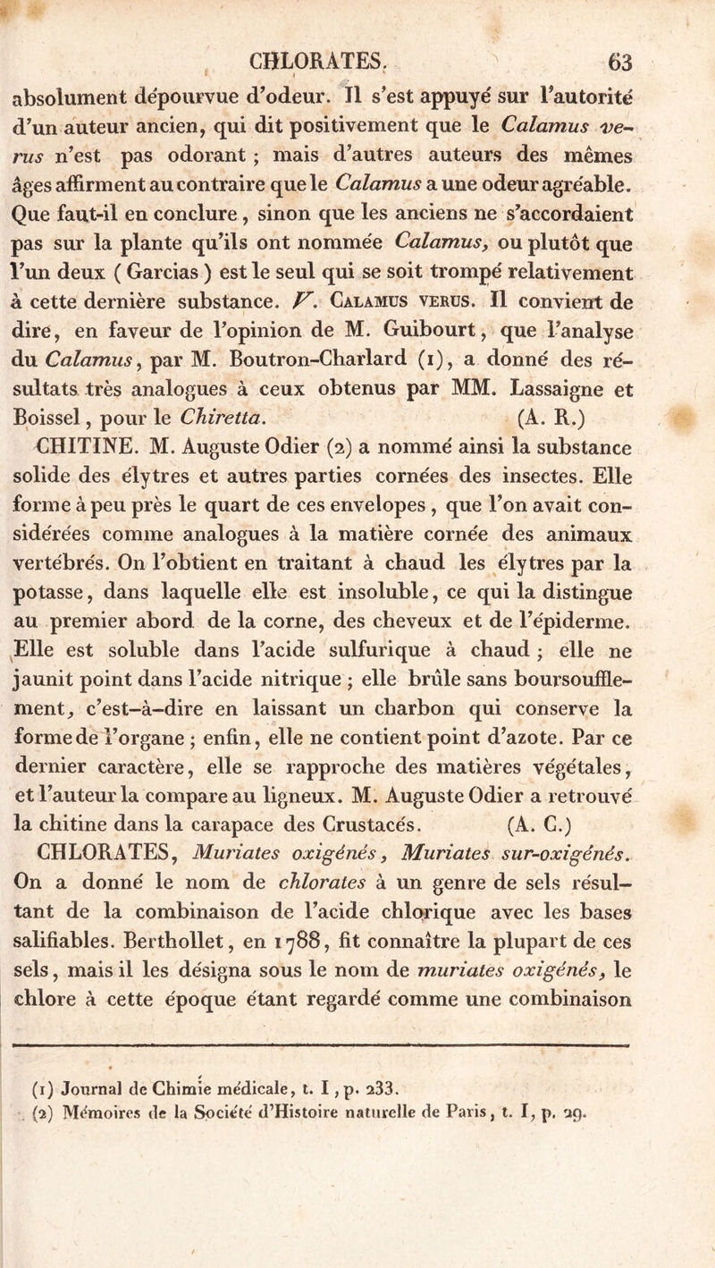 1 ' , ' absolument dépourvue d’odeur. Il s’est appuyé sur l’autorité d’un auteur ancien, qui dit positivement que le Calamus ve- rus n’est pas odorant ; mais d’autres auteurs des mêmes âges affirment au contraire que le Calamus a une odeur agréable. Que faut-il en conclure, sinon que les anciens ne s’accordaient pas sur la plante qu’ils ont nommée Calamus, ou plutôt que l’un deux ( Garcias ) est le seul qui se soit trompé relativement à cette dernière substance. V’. Calamus verus. Il convient de dire, en faveur de l’opinion de M. Guibourt, que l’analyse du Calamus, par M. Boutron-Charlard (i), a donné des ré- sultats très analogues à ceux obtenus par MM. Lassaigne et Boissel, pour le Chiretta. (A. R.) CHITINE. M. Auguste Odier (2) a nommé ainsi la substance solide des élytres et autres parties cornées des insectes. Elle forme à peu près le quart de ces envelopes , que l’on avait con- sidérées comme analogues à la matière cornée des animaux vertébrés. On l’obtient en traitant à chaud les élytres par la potasse, dans laquelle elle est insoluble, ce qui la distingue au premier abord de la corne, des cheveux et de l’épiderme. Elle est soluble dans l’acide sulfurique à chaud ; elle ne jaunit point dans l’acide nitrique ; elle brûle sans boursoufle- ment^ c’est-à-dire en laissant un charbon qui conserve la forme de l’organe ; enfin, elle ne contient point d’azote. Par ce dernier caractère, elle se rapproche des matières végétales, et l’auteur la compare au ligneux. M. Auguste Odier a retrouvé la chitine dans la carapace des Crustacés. (A. G.) CHLORATES, Muriates oxigénés, Muriates sur-oxigénés. On a donné le nom de chlorates à un genre de sels résul- tant de la combinaison de l’acide chlorique avec les bases salifiables. Berthollet, en 1788, fit connaître la plupart de ces sels, mais il les désigna sous le nom de muriates oxigénés, le chlore à cette époque étant regardé comme une combinaison ✓ (1) Journal de Chimie me'dicale, t. I, p. 233. (2) Mémoires de la Société d’Histoire naturelle de Paris, t. I, p, 29.