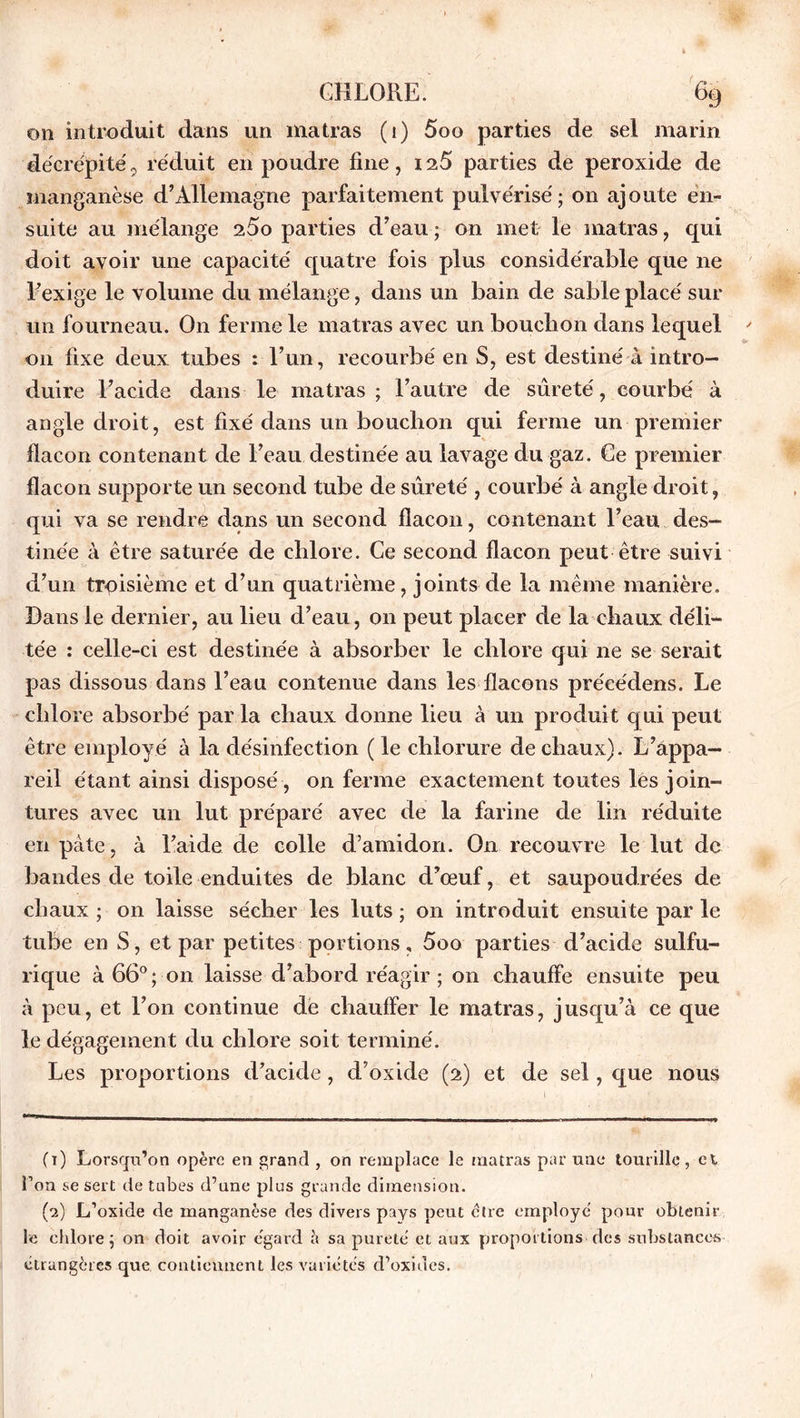 on introduit dans un matras (1) 5oo parties de sel marin décrépite, réduit en poudre fine, is5 parties de peroxide de manganèse d’Allemagne parfaitement pulvérisé; on ajoute en- suite au mélange 25o parties d’eau ; on met le matras, qui doit avoir une capacité quatre fois plus considérable que ne l’exige le volume du mélange, dans un bain de sable placé sur un fourneau. On ferme le matras avec un bouchon dans lequel 011 fixe deux tubes : l’un, recourbé en S, est destiné à intro- duire l’acide dans le matras ; l’autre de sûreté, courbé à angle droit, est fixé dans un bouchon qui ferme un premier flacon contenant de l’eau destinée au lavage du gaz. Ce premier flacon supporte un second tube de sûreté , courbé à angle droit, qui va se rendre dans un second flacon, contenant l’eau des- tinée à être saturée de chlore. Ce second flacon peut être suivi d’un troisième et d’un quatrième, joints de la même manière. Dans le dernier, au lieu d’eau, on peut placer de la chaux déli- tée : celle-ci est destinée à absorber le chlore qui ne se serait pas dissous dans l’eau contenue dans les flacons précédons. Le chlore absorbé parla chaux donne lieu à un produit qui peut être employé à la désinfection ( le chlorure de chaux). L’appa- reil étant ainsi disposé , on ferme exactement toutes les join- tures avec un lut préparé avec de la farine de lin réduite en pâte, à l’aide de colle d’amidon. O11 recouvre le lut de bandes de toile enduites de blanc d’œuf, et saupoudrées de chaux ; on laisse sécher les luts ; on introduit ensuite par le tube en S, et par petites portions, 5oo parties d’acide sulfu- rique à 66°; on laisse d’abord réagir ; on chauffe ensuite peu à peu, et l’on continue de chauffer le matras, jusqu’à ce que le dégagement du chlore soit terminé. Les proportions d’acide, d’oxide (2) et de sel, que nous (t) Lorsqu’on opère en grand , on remplace le matras par une tourille, et l’on se sert de tubes d’une plus grande dimension. (2) L’oxide de manganèse des divers pays peut être employé pour obtenir le chlore; on doit avoir égard h sa pureté et aux proportions des substances étrangères que contiennent les variétés d’oxides.