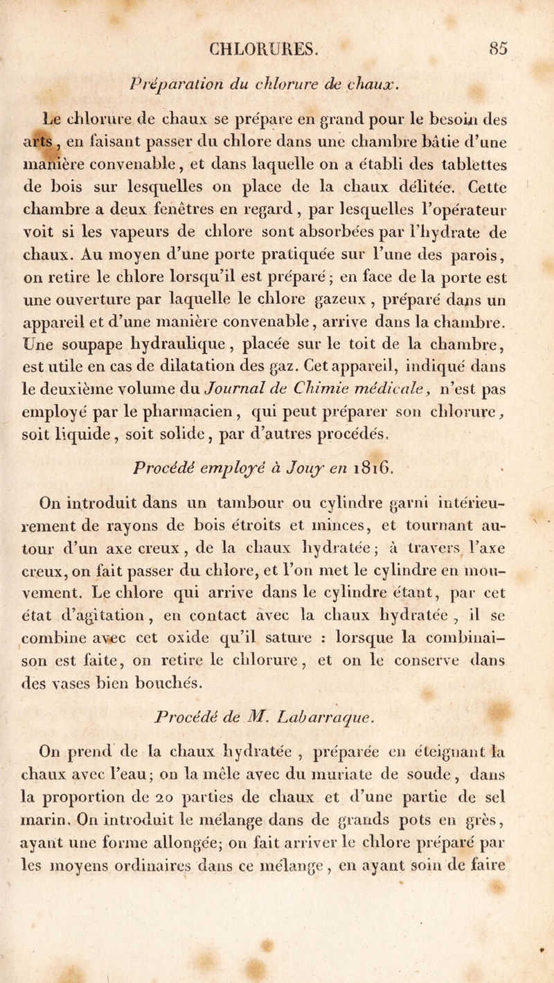 Préparation du chlorure de chaux. Le chlorure de chaux se prépare en grand pour le besoin des arts , en faisant passer du chlore dans une chambre bâtie d’une manière convenable, et dans laquelle on a établi des tablettes de bois sur lesquelles on place de la chaux délitée. Cette chambre a deux fenêtres en regard, par lesquelles l’opérateur voit si les vapeurs de chlore sont absorbées par l’hydrate de chaux. Au moyen d’une porte pratiquée sur l’une des parois, on retire le chlore lorsqu’il est préparé ; en face de la porte est une ouverture par laquelle le chlore gazeux , préparé dans un appareil et d’une manière convenable, arrive dans la chambre. Une soupape hydraulique, placée sur le toit de la chambre, est utile en cas de dilatation des gaz. Cet appareil, indiqué dans le deuxième volume du Journal de Chimie médicale, n’est pas employé par le pharmacien, qui peut préparer son chlorure, soit liquide, soit solide, par d’autres procédés. Procédé employé à Jouy en 1816. On introduit dans un tambour ou cylindre garni intérieu- rement de rayons de bois étroits et minces, et tournant au- tour d’un axe creux, de la chaux hydratée; à travers l’axe creux, on fait passer du chlore, et l’on met le cylindre en mou- vement. Le chlore qui arrive dans le cylindre étant, par cet état d’agitation, en contact avec la chaux hydratée , il se combine avec cet oxide qu’il sature : lorsque la combinai- son est faite, on retire le chlorure, et on le conserve dans des vases bien bouchés. Procédé de M. Labarraque. On prend de la chaux hydratée , préparée en éteignant la chaux avec l’eau ; on la mêle avec du muriate de soude , dans la proportion de 20 parties de chaux et d’une partie de sel marin. On introduit le mélange dans de grands pots en grès, ayant une forme allongée; on fait arriver le chlore préparé par les moyens ordinaires dans ce mélange, en ayant soin de faire