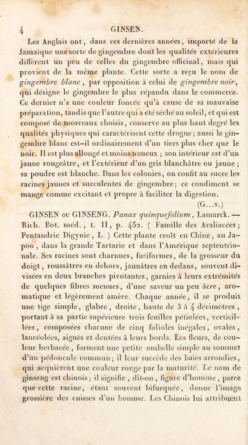 Les Anglais ont, dans ces dernières années, importé de la Jamaïque une sorte de gingembre dont les qualités extérieures diffèrent un peu de celles du gingembre officinal, mais qui provient de la même plante. Cette sorte a reçu le nom de gingembre blanc , par opposition à celui de gingembre noir, qui désigne le gingembre le plus répandu dans le commerce. Ce dernier n’a une couleur foncée c[u’à cause de sa mauvaise préparation, tandis que l’autre qui a été séché au soleil, et qui est composé de morceaux choisis, conserve au plus haut degré les qualités physiques qui caractérisent cette drogue; aussi le gin- gembre blanc est—il ordinairement d’un tiers plus cher que le noir. Il est plus allongé et moins noueux ; son intérieur est d’un jaune rougeâtre, et l’extérieur d’un gris blanchâtre ou jaune ; sa poudre est blanche. Dans les colonies, on confit au sucre les racines jaunes et succulentes de gingembre; ce condiment se mange comme excitant et propre à faciliter la digestion. (G...N.) GINSEN ou GINSENG. Panax quinquefolium, Lamarck.— Rich. Bot. méd. , t. II, p. 4^2. ( Famille des Araliacées j Pentandrie Digynie , L. ) Cette plante croît en Chine, au Ja- pon , dans la grande Tartarie et dans l’Amérique septentrio- nale. Ses racines sont charnues, fusiformes, de la grosseur du doigt, roussâtres en dehors, jaunâtres en dedanssouvent di- visées en deux branches pivotantes, garnies à leurs extrémités de quelques fibres menues, d’une saveur un peu âcre, aro- matique et légèrement amère. Chaque année, il se produit une tige simple, glabre, droite, haute de 3 à 4 décimètres , portant à sa partie supérieure trois feuilles pétiolées, verticil-- lées, composées chacune de cinq folioles inégales, ovales, lancéolées, aiguës et dentées à leurs bords. Les fleurs, de cou- leur herbacée , forment une petite ombelle simple au sommet d’un pédoncule commun; il leur succède des baies arrondies, qui acquièrent une couleur rouge par la maturité. Le nom de ginseng est chinois ; il signifie , dit-on , figure d’homme , parce que cette racine, étant souvent bifurquée, donne l’image grossière des cmisses d’un homme. Les Chinois lui attribuent