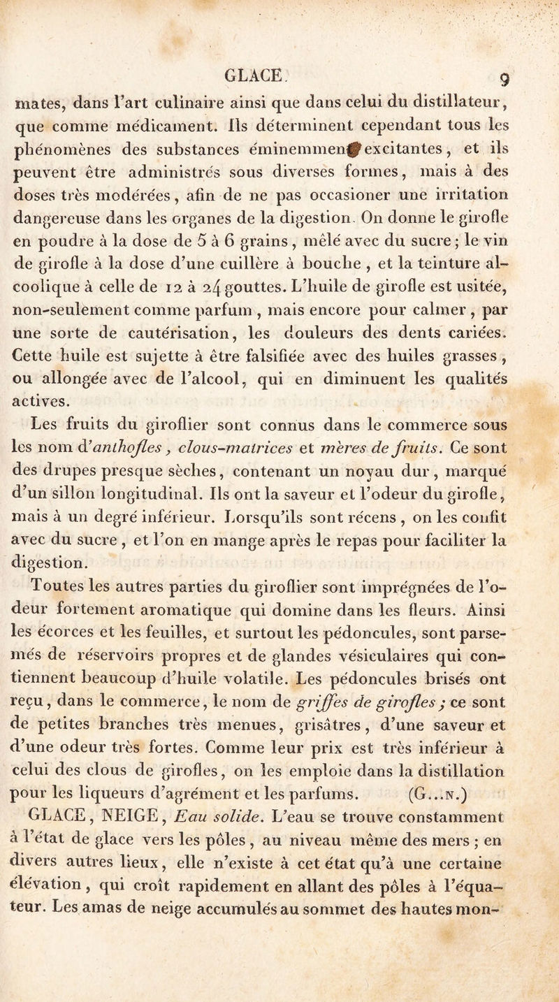 GLACE g mates, dans l’art culinaire ainsi que dans celui du distillateur, que comme médicament. Ils déterminent cependant tous les phénomènes des substances éminemmenifjl^excitantes, et ils peuvent être administrés sous diverses formes, mais à des doses très modérées, afin de ne pas occasioner une irritation dangereuse dans les organes de la digestion. On donne le girofle en poudre à la dose de 5 à 6 grains , mêlé avec du sucre ; le vin de girofle à la dose d’une cuillère à bouche , et la teinture al- coolique à celle de 12 à 24 gouttes. L’huile de girofle est usitée, non-seulement comme parfum , mais encore pour calmer , par une sorte de cautérisation, les douleurs des dents cariées. Cette huile est sujette à être falsifiée avec des huiles grasses, ou allongée avec de l’alcool, qui en diminuent les qualités actives. Les fruits du giroflier sont connus dans le commerce sous les nom A’anthojles ^ clous-mairices et mer es de fruits. Ce sont des drupes presque sèches, contenant un noyau dur , marqué d’un sillon longitudinal. Ils ont la saveur el l’odeur du girofle, mais à un degré inférieur. Lorsqu’ils sont récens , on les confit avec du sucre , et l’on en mange après le repas pour faciliter la digestion. Toutes les autres parties du giroflier sont imprégnées de l’o- deur fortement aromatique qui domine dans les fleurs. Ainsi les écorces et les feuilles, et surtout les pédoncules, sont parse- més de réservoirs propres et de glandes vésiculaires qui con- tiennent beaucoup d’huile volatile. Les pédoncules brisés ont reçu, dans le commerce, le nom de griffes de girafes ^ ce sont de petites branches très menues, grisâtres, d’une saveur et d’une odeur très fortes. Comme leur prix est très inférieur à celui des clous de girofles, on les emploie dans la distillation pour les liqueurs d’agrément et les parfums. (G...n.) GLACE, NEIGE, Eau solide. L’eau se trouve constamment à l’état de glace vers les pôles , au niveau même des mers ; en divers autres lieux, elle n’existe à cet état qu’à une certaine élévation , qui croît rapidement en allant des pôles à l’équa- teur. Les amas de neige accumulés au sommet des hautes mon-