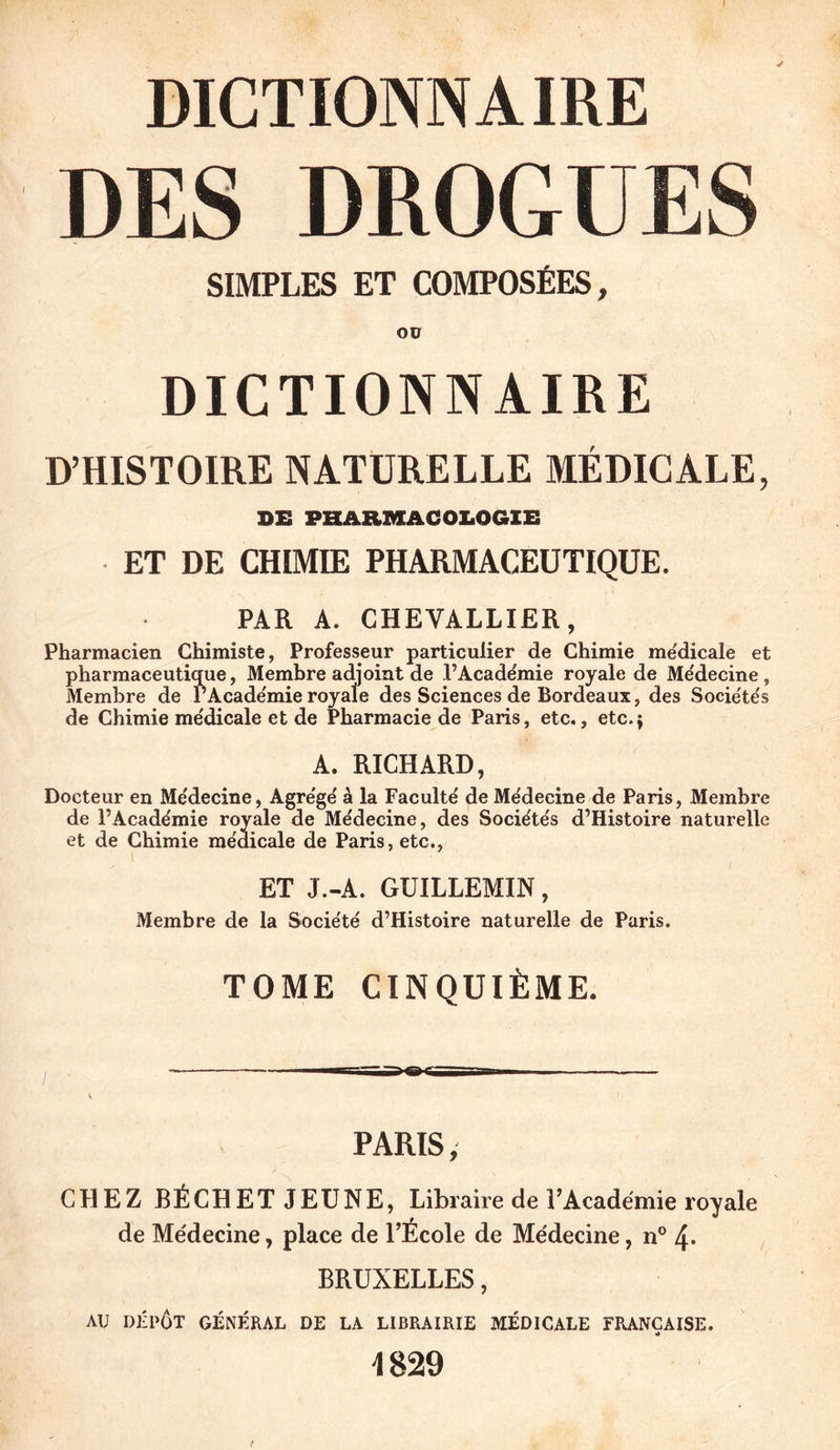 f DICTIONNAIRE DES DROGUES SIMPLES ET COMPOSÉES, Oü DICTIONNAIRE D’HISTOIRE NATURELLE MÉDICALE, DE PHARMACOLOGIE ET DE CHIMIE PHARMACEUTIQUE. PAR A. CHEVALLIER, Pharmacien Chimiste, Professeur particulier de Chimie me'dicale et pharmaceutique, Membre adjoint de l’Académie royale de Médecine, Membre de l’Acade'mie royale des Sciences de Bordeaux, des Sociéte's de Chimie me'dicale et de Pharmacie de Paris, etc., etc.} A. RICHARD, Docteur en Me'decine, Agre'ge' à la Faculté de Médecine de Paris, Membre de l’Académie royale de Médecine, des Sociétés d’Histoire naturelle et de Chimie médicale de Paris, etc., ET J.-A. GUILLEMIN, Membre de la Société d’Histoire naturelle de Paris. TOME CINQUIÈME. PARIS, CHEZ BÉCHET JEUNE, Libraire de rAcadémie royale de Me'decine, place de l’École de Médecine, n° 4- BRUXELLES, AU DÉPÔT GÉNÉRAL DE LA LIBRAIRIE MÉDICALE FRANÇAISE. 4829 /