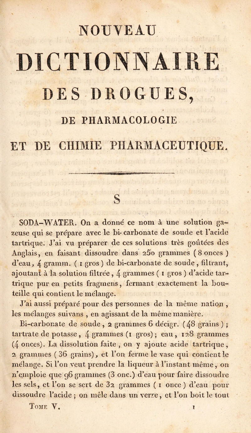 NOUVEAU DICTIONNAIRE DES DROGUES, I DE PHARMACOLOGIE ET DE CHIMIE PHARMACEUTIQUE. S 50DA-WATER. On a donné ce nom à une solution ga- leuse qui se prépare avec le bi- carbonate de soude et l’acide tartrique. J’ai vu préparer de ces solutions très goûtées des Anglais, en faisant dissoudre dans 2Ûo grammes ( 8 onces ) d’eau, 4 gramm. ( i gros ) de bi-carbonate de soude , filtrant, ajoutant à la solution filtrée , 4 grammes ( i gros ) d’acide tar- trique pur en petits fragmens, fermant exactement la bou- teille qui contient le mélange. J’ai aussi préparé pour des personnes de la même nation , les mélanges suivans , en agissant de la même manière. Bi-carbonate de soude , 2 grammes 6 décigr. ( 48 grains ) ; tartrate de potasse, 4 grammes (i gros); eau, 128 grammes (4 onces). La dissolution faite , on y ajoute acide tartrique, 2 grammes ( 36 grains), et l’on ferme le vase qui contient le mélange. Si l’on veut prendre la liqueur à l’instant même, on 11’emploie que 96 grammes (3 011c.) d’eau pour faire dissoudre les sels, et l’on se sert de 82 grammes ( 1 once) d’eau pour dissoudre l’acide ; on mêle dans un verre, et l’on boit le tout Tome Y.