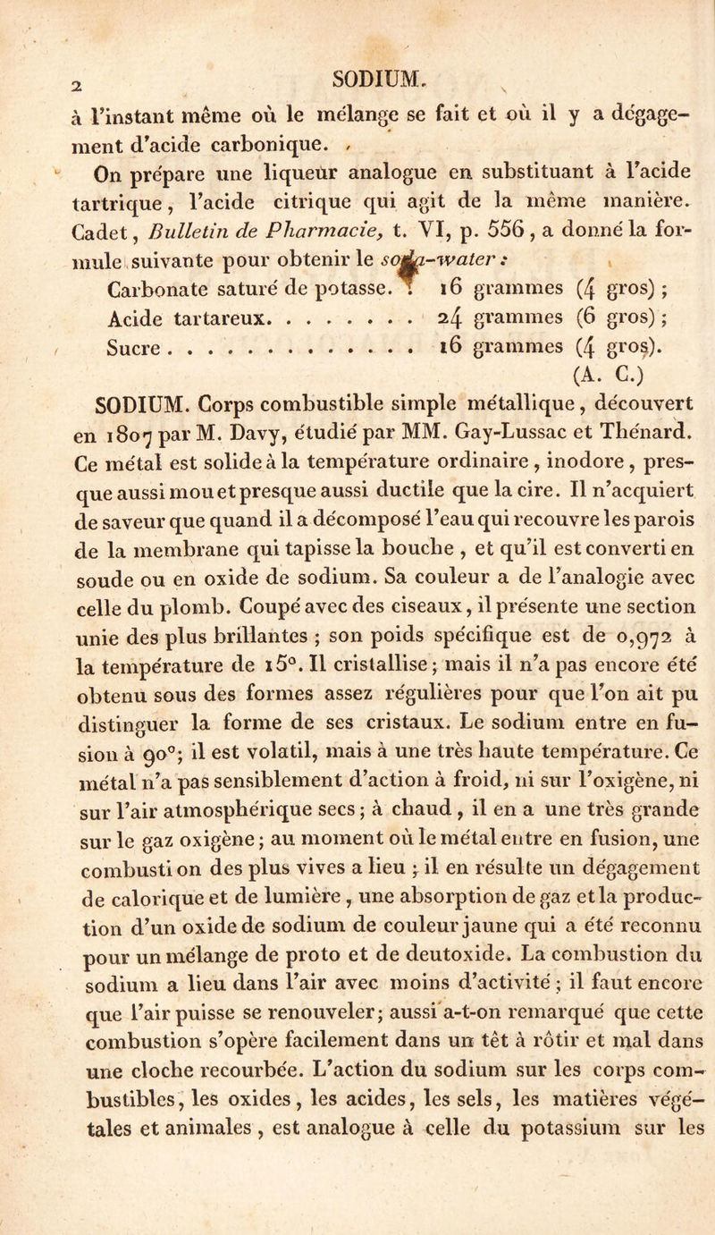 à l’instant même où le mélange se fait et où il y a dégage- ment d’acide carbonique. , On prépare une liqueur analogue en substituant à l’acide tartrique, l’acide citrique qui agit de la même manière. Cadet, Bulletin de Pharmacie, t. VI, p. 556, a donné la for- mule suivante pour obtenir le soàa-water : Carbonate saturé de potasse. T 16 grammes (4 gros); Acide tartareux 24 grammes (6 gros) ; Sucre 16 grammes (4 gros). (A. C.) SODIUM. Corps combustible simple métallique, découvert en 1807 par M. Davy, étudié par MM. Gay-Lussac et Thénard. Ce métal est solide à la température ordinaire , inodore, pres- que aussi mou et presque aussi ductile que la cire. Il n’acquiert de saveur que quand il a décomposé l’eau qui recouvre les parois de la membrane qui tapisse la bouche , et qu’il est converti en soude ou en oxide de sodium. Sa couleur a de l’analogie avec celle du plomb. Coupé avec des ciseaux, il présente une section unie des plus brillantes ; son poids spécifique est de 0,972 à la température de ï5°. Il cristallise ; mais il n’a pas encore été obtenu sous des formes assez régulières pour que l’on ait pu distinguer la forme de ses cristaux. Le sodium entre en fu- sion à 90°; il est volatil, mais à une très haute température. Ce métal n’a pas sensiblement d’action à froid, ni sur l’oxigène, ni sur l’air atmosphérique secs ; à chaud , il en a une très grande sur le gaz oxigène ; au moment où le métal entre en fusion, une combustion des plus vives a lieu ; il en résulte un dégagement de calorique et de lumière, une absorption de gaz et la produc- tion d’un oxide de sodium de couleur jaune qui a été reconnu pour un mélange de proto et de deutoxide. La combustion du sodium a lieu dans l’air avec moins d’activité ; il faut encore que l’air puisse se renouveler; aussi a-t-on remarqué que cette combustion s’opère facilement dans un têt à rôtir et mal dans une cloche recourbée. L’action du sodium sur les corps com- bustibles, les oxides, les acides, les sels, les matières végé- tales et animales , est analogue à <elle du potassium sur les