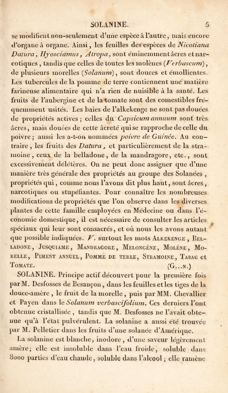 se modifient non-seulement d’une espèce à l’autre, mais encore d’organe à organe. Ainsi, les feuilles des espèces de Nicoliana Datura, lîjosciamus, Àlropa, sont éminemment âcres et nar- cotiques , tandis que celles de toutes les inolènes (Verbascum) , de plusieurs morelles {Solarium), sont douces et émollientes. Les tubercules de la pomme de terre contiennent une matière farineuse alimentaire qui n’a rien de nuisible à la santé. Les fruits de l’aubergine et de la tomate sont des comestibles fré- quemment usités. Les baies de l’alkekenge ne sont pas douées de propriétés actives ; celles du Capsicum annuum sont très âcres, mais douées de cette âcreté qui se rapproche de celle du poivre; aussi les a-t-on nommées poivre de Guinée. Au con- traire , les fruits des Datura et particulièrement de la stra- moine , ceux de la belladone, de la mandragore, etc., sont excessivement délétères. On ne peut donc assigner que d’une manière très générale des propriétés au groupe des Solanées , propriétés qui, comme nous l’avons dit plus haut, sont âcres , narcotiques ou stupéfiantes. Pour connaître les nombreuses modifications de propriétés que l’on observe dans les diverses plantes de cette famille employées en Médecine ou dans l’é- conomie domestique, il est nécessaire de consulter les articles spéciaux qui leur sont consacrés, et où nous les avons autant que possible indiquées. V. surtout les mots Alrekenge , Bel- ladone , Jusquiame, Mandragore, Melongène, Molène, Mo- selle, Piment annuel, Pomme de terre, Stramoine, Tabac et Tomate. (G...n.) SOLANINE. Principe actif découvert pour la première fois parM. Desfosses de Besançon, dans les feuilles etles tiges de la douce-amère , le fruit de la morelle , puis par MM. Chevallier et Payen dans le Solarium verbascifolium. Ces derniers l’ont obtenue cristallisée , tandis que M. Desfosses ne l’avait obte- nue qu’à l’état pulvérulent. La solanine a aussi été trouvée par M. Pelletier dans les fruits d’une solanée d’Amérique. La solanine est blanche, inodore , d’une saveur légèrement amère; elle est insoluble dans l’eau froide, soluble dans 8000 parties d’eau chaude, soluble dans l’alcool ; elle ramène