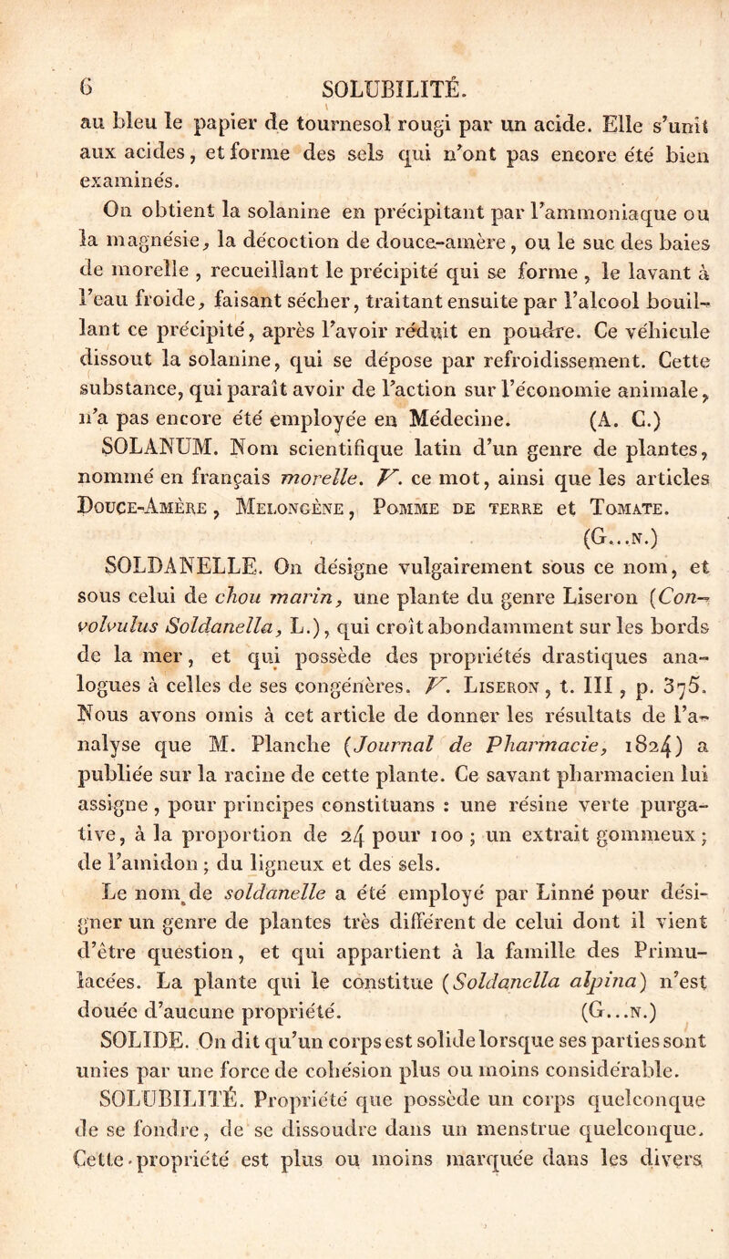 C SOLUBILITÉ. V au bleu le papier de tournesol rougi par un acide. Elle s’unit aux acides, et forme des sels qui n’ont pas encore été bien examine's. On obtient la solanine en précipitant par l’ammoniaque ou la magnésie, la décoction de douce-amère , ou le suc des baies de moreîle , recueillant le précipité qui se forme , le lavant à l’eau froide, faisant sécher, traitant ensuite par l’alcool bouil- lant ce précipité, après l’avoir réduit en poudre. Ce véhicule dissout la solanine, qui se dépose par refroidissement. Cette substance, qui paraît avoir de Faction sur l’économie animale, n’a pas encore été employée en Médecine. (A. C.) SOLANUM. Nom scientifique latin d’un genre de plantes, nommé en français morelle. /U ce mot, ainsi que les articles Douce-Amère , Melongène , Pomme de terre et Tomate. (G...n.) SOLDANELLE. On désigne vulgairement sous ce nom, et sous celui de chou marin, une plante du genre Liseron [Con— volvulus Soldanella, L.), qui croit abondamment sur les bords de la mer, et qui possède des propriétés drastiques ana- logues à celles de ses congénères. V. Liseron, t. III , p. 3^5. Nous avons omis à cet article de donner les résultats de l’a- nalyse que M. Planche (Journal de Pharmacie, 1824) a publiée sur la racine de cette plante. Ce savant pharmacien lui assigne, pour principes constituans s une résine verte purga- tive, à la proportion de 24 pour 100 ; un extrait gommeux; de l’amidon ; du ligneux et des sels. Le nom de soldanelle a été employé par Linné pour dési- gner un genre de plantes très différent de celui dont il vient d’être question, et qui appartient à la famille des Primu- lacées. La plante qui le constitue (Soldanella alpina) n’est douée d’aucune propriété. (G...n.) SOLIDE. On dit qu’un corps est solide lorsque ses parties sont unies par une force de cohésion plus ou moins considérable. SOLUBILITÉ. Propriété que possède un corps quelconque de se fondre, de se dissoudre dans un menstrue quelconque. Cette-propriété est plus ou moins marquée dans les divers.