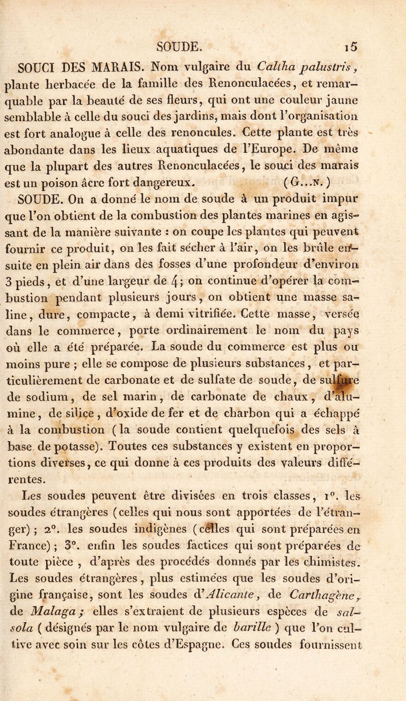 SOUCI DES MARAIS. Nom vulgaire du Cahha palustris, plante lierbacée de la famille des Renonculacées, et remar- quable par la beauté de ses fleurs, qui ont une couleur jaune semblable à celle du souci des jardins, mais dont l’organisation est fort analogue à celle des renoncules. Cette plante est très abondante dans les lieux aquatiques de l’Europe. De même que la plupart des autres Renonculacées, le souci des marais est un poison âcre fort dangereux. ( G.. .N. ) SOUDE. On a donné le nom de soude à un produit impur que l’on obtient de la combustion des plantes marines en agis- sant de la manière suivante : on coupe les plantes qui peuvent fournir ce produit, on les fait sécber à l'air, on les brûle en- suite en plein air dans des fosses d’une profondeur d’environ 3 pieds, et d’une largeur de 4; on continue d’opérer la com- bustion pendant plusieurs jours, on obtient une masse sa- line , dure, compacte, à demi vitrifiée. Cette masse, versée dans le commerce, porte ordinairement le nom du pays où elle a été préparée. La soude du commerce est plus ou moins pure ; elle se compose de plusieurs substances, et par- ticulièrement de carbonate et de sulfate de soude, de sulfure de sodium, de sel marin, de carbonate de chaux, d’alu- mine , de silice, d’oxide de fer et de charbon qui a échappé à la combustion ( la soude contient quelquefois des sels à base dépotasse). Toutes ces substances y existent en propor- tions diverses, ce qui donne à ces produits des valeurs diffé- rentes. Les soudes peuvent être divisées en trois classes, i°. les soudes étrangères (celles qui nous sont apportées de l'étran- ger) ; 2°. les soudes indigènes (celles qui sont préparées en France) ; 3°. enfin les soudes factices qui sont préparées de toute pièce , d’après des procédés donnés par les chimistes. Les soudes étrangères , plus estimées que les soudes d’ori- gine française, sont les soudes à’Alicante, de Carthagene de Malaga ; elles s’extraient de plusieurs espèces de s cil— sola ( désignés par le nom vulgaire de barille ) que l'on cul- tive avec soin sur les côtes d’Espagne. Ces soudes fournissent