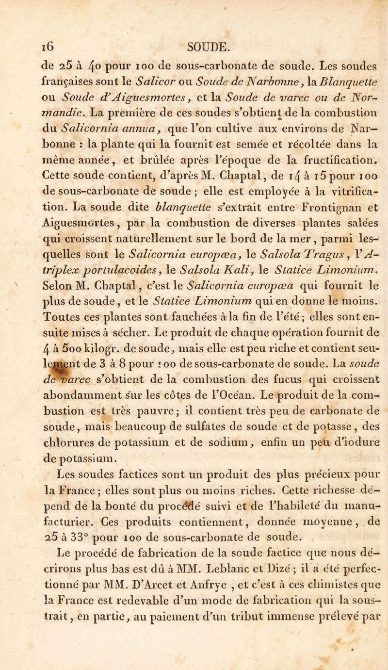 de 25 à 4° pour ioo de sous-carbonate de soude. Les soudes françaises sont le Salicor ou Soude de Narbonne, la Blanquette ou Soude d} Aiguesmortes, et la Soude de varec ou de Nor- mandie. La première de ces soudes s’obtient de la combustion du Salicornia annua, que l’on cultive aux environs de Nar- bonne : la plante qui la fournit est semée et récoltée dans la même année, et brûlée après l’époque de la fructification. Cette soude contient, d’après M. Chaptal, de 14 à 15 pour ioo de sous-carbonate de soude ; elle est employée à la vitrifica- tion. La soude dite blanquette s’extrait entre Frontignan et Aiguesmortes, par la combustion de diverses plantes salées qui croissent naturellement sur le bord de la mer, parmi les- quelles sont le Salicornia europœa, le Salsola Tragus, Y A- triplex portulacoides, le Salsola Kali, le Statice Limonium. Selon M. Chaptal, c’est le Salicornia europœa qui fournit le plus de soude, et le Statice Limonium qui en donne le moins. Toutes ces plantes sont fauchées à la fin de l’été; elles sont en- suite mises à sécher. Le produit de chaque opération fournit de 4 à 5oo kilogr. de soude, mais elle est peu riche et contient seu- lement de 3 à 8 pour 100 de sous-carbonate de soude. La soude de Warec s’obtient de la combustion des fucus qui croissent abondamment sur les côtes de l’Océan. Le produit de la com- bustion est très pauvre ; il contient très peu de carbonate de soude, mais beaucoup de sulfates de soude et de potasse, des chlorures de potassium et de sodium, enfin un peu d’iodure de potassium. Les soudes factices sont un produit des plus précieux pour la France ; elles sont plus ou moins riches. Cette richesse dé- pend de la bonté du procédé suivi et de l’habileté du manu- facturier. Ces produits contiennent, donnée moyenne, de 25 à 33° pour îoo de sous-carbonate de soude. Le procédé de fabrication de la soude factice que nous dé- crirons plus bas est dû à MM. Leblanc et Dizé ; il a été perfec- tionné par MM. D’Arcet et Anfrye , et c’est à ces chimistes que la France est redevable d’un mode de fabrication qui ia sous- trait , en partie, au paiement d’un tribut immense prélevé par