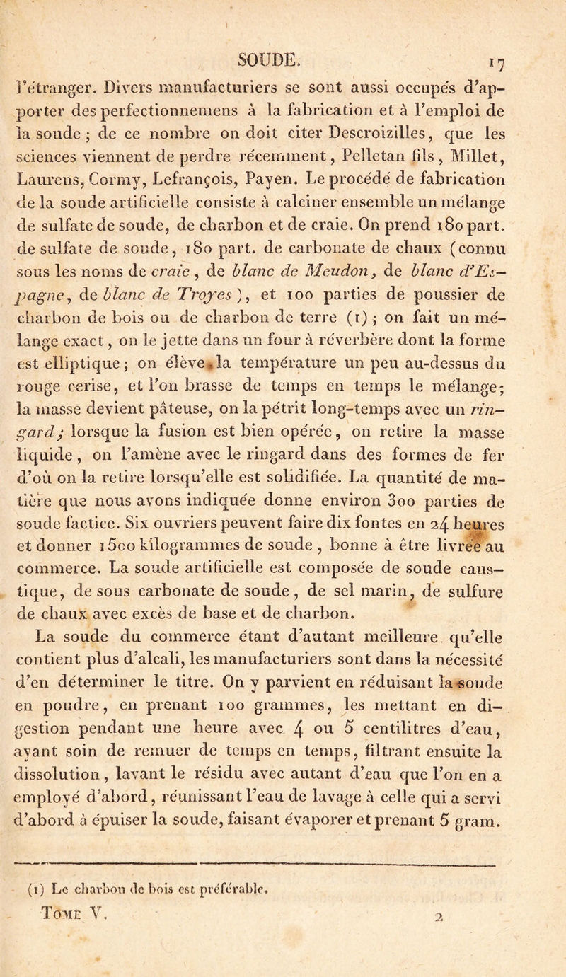 I SOUDE. i7 l’étranger. Divers manufacturiers se sont aussi occupés d’ap- porter des perfectionnemens à la fabrication et à l’emploi de la soude ; de ce nombre on doit citer Descroizilles, que les sciences viennent de perdre récemment, Pelle tan fils , Millet, Laurens, Cormy, Lefrançois, Payen. Le procédé de fabrication de la soude artificielle consiste à calciner ensemble un mélange de sulfate de soude, de charbon et de craie. On prend iBopart. de sulfate de soude, 180 part, de carbonate de chaux (connu sous les noms de craie , de blanc de Meudon, de blanc dJEs- pagne , de blanc de Troyes), et ioo parties de poussier de charbon de bois ou de charbon de terre (r) ; on fait un mé- lange exact, on le jette dans un four à réverbère dont la forme est elliptique; on élève*la température un peu au-dessus du rouge cerise, et l’on brasse de temps en temps le mélange; la masse devient pâteuse, on la pétrit long-temps avec un rin- gard ; lorsque la fusion est bien opérée, on retire la masse liquide , on l’amène avec le ringard dans des formes de fer d’où on la retire lorsqu’elle est solidifiée. La quantité de ma- tière que nous avons indiquée donne environ 3oo parties de soude factice. Six ouvriers peuvent faire dix fontes en 24 heures et donner î 5co kilogrammes de soude , bonne à être livrée au commerce. La soude artificielle est composée de soude caus- tique, de sous carbonate de soude, de sel marin, de sulfure de chaux avec excès de base et de charbon. La soude du commerce étant d’autant meilleure qu’elle contient plus d’alcali, les manufacturiers sont dans la nécessité d’en déterminer le titre. On y parvient en réduisant la soucie en poudre, en prenant 100 grammes, les mettant en di- gestion pendant une heure avec 4 ou 5 centilitres d’eau, ayant soin de remuer de temps en temps, filtrant ensuite la dissolution, lavant le résidu avec autant d’eau que l’on en a employé d’abord, réunissant l’eau de lavage à celle qui a servi d’abord à épuiser la soude, faisant évaporer et prenant 5 gram. (1) Le charbon de bois est préférable. Tome Y.