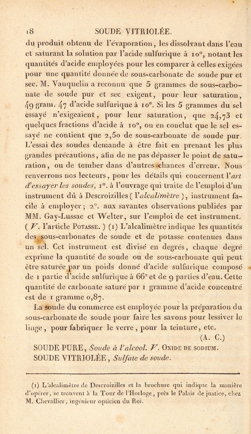 du produit obtenu de l’évaporation, les dissolvant dans l’eau et saturant la solution par l’acide sulfurique à io°, notant les quantités d’acide employées pour les comparer à celles exigées pour une quantité donnée de sous-carbonate de soude pur et sec. M. Vauquelin a reconnu que 5 grammes de sous-carbo- nate de soude pur et sec exigent, pour leur saturation, 4g grain. 47 d’acide sulfurique à io°. Si les 5 grammes du sel essayé n’exigeaient, pour leur saturation, que 24,73 et quelques fractions d’acide à io°, on en conclut que le sel es- sayé ne contient que 2,5o de sous-carbonate de soude pur. L’essai des soudes demande à être fait en prenant les plus grandes précautions, afin de 11e pas dépasser le point de satu- ration, onde tomber dans d’autres chances d’erreur. Nous renverrons nos lecteurs, pour les détails qui concernent Y art cVessayer les soudes, i°. à l’ouvrage qui traite de l’emploi d’un instrument dû à Descroizilles ( Yalcalimetre ), instrument fa- cile à employer ; 20. aux savantes observations publiées par MM. Gay-Lussac et Welter, sur l’emploi de cet instrument. ( V. l’article Potasse. ) (1) L’alcalimètre indique les quantités des sous-carbonates de soude et de potasse contenues dans un sel. Cet instrument est divisé en degrés, chaque degré exprime la quantité de soude ou de sous-carbonate qui peut être saturée par un poids donné d’acide sulfurique composé de 1 partie d’acide sulfurique à 66° et de 9 parties d’eau. Cette quantité de carbonate saturé par 1 gramme d’acide concentré est de 1 gramme 0,87. La soude du commerce est employée pour la préparation du sous-carbonate de soude pour faire les savons pour lessiver le linge , pour fabriquer le verre , pour la teinture, etc. (A. C.) SOUDE PURE, Soude à Valcool. V. Oxide de sodium. SOUDE VITRIOLÉE , Sulfate de soude. (1) L'alealimèlre de Descroizilles et la brochure qui indique la manière d’operer, se trouvent à la Tour de l'Horloge, près le Palais de justice, chez M. Chevallier, ingénieur opticien du Roi.