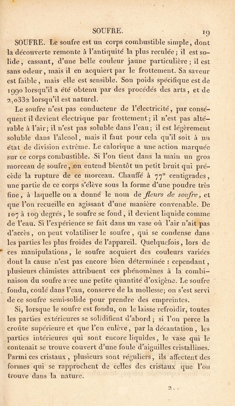 SOUFRE. ï9 SOUFRE. Le soufre est un corps combustible simple, dont la découverte remonte à l’antiquité la plus reculée ; il est so- lide , cassant, d’une belle couleur jaune particulière; il est sans odeur, mais il en acquiert par le frottement. Sa saveur est faible, mais elle est sensible. Son poids spécifique est de 1990 lorsqu’il a été obtenu par des procédés des arts, et de 2,o332 lorsqu’il est naturel. Le soufre n’est pas conducteur de l’électricité, par consé- quent il devient électrique par frottement; il n’est pas alté- rable à l’air; il n’est pas soluble dans l’eau; il est légèrement soluble dans l’alcool, mais il faut pour cela qu’il soit à un état de division extrême. Le calorique a une action marquée sur ce corps combustible. Si l’on tient dans la main un gros morceau de soufre, on entend bientôt un petit bruit qui pré- cède la rupture de ce morceau. Chauffé à. 770 centigrades, une partie de ce corps s’élève sous la forme d’une poudre très fine, à laquelle on a donné le nom de fleurs de soufre, et que l’on recueille en agissant d’une manière convenable. De 107 à 109 degrés, le soufre se fond, il devient liquide comme de l’eau. Si l’expérience se fait dans un vase où l’air n’ait pas d’accès , on peut volatiliser le soufre , qui se condense dans les parties les plus froides de l’appareil. Quelquefois, lors de ces manipulations, le soufre acquiert des couleurs variées dont la cause n’est pas encore bien déterminée : cependant, plusieurs chimistes attribuent ces phénomènes à la combi- naison du soufre avec une petite quantité d’oxigène. Le soufre fondu, coulé dans l’eau, conserve de la mollesse; on s’est servi de ce soufre semi-solide pour prendre des empreintes. Si, lorsque le soufre est fondu, on le laisse refroidir, toutes les parties extérieures se solidifient d’abord; si l’on perce la croûte supérieure et que l’on enlève, par la décantation , les parties intérieures qui sont encore liquides, le vase qui le contenait se trouve couvert d’une foule d’aiguilles cristallines. Parmi ces cristaux , plusieurs sont réguliers, ils affectent des formes qui se rapprochent de celles des cristaux que l’on trouve dans la nature.