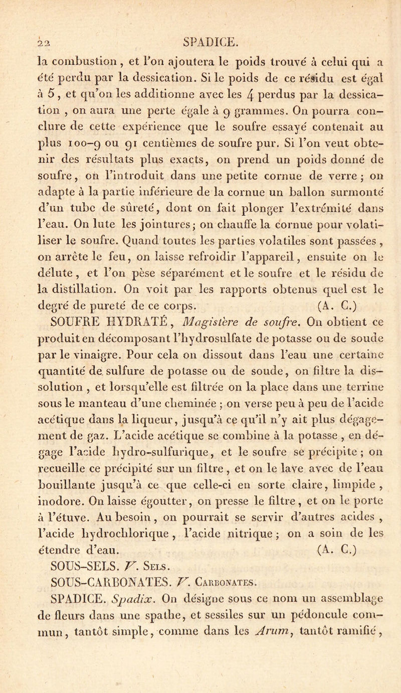 la combustion , et Ton ajoutera le poids trouve' à celui qui a e'te' perdu par la dessication. Si le poids de ce résidu est égal à 5, et qu’on les additionne avec les 4 perdus par la dessica- tion , on aura une perte égale à 9 grammes. O11 pourra con- clure de cette expérience que le soufre essayé contenait au plus 100-9 011 91 centièmes de soufre pur. Si l’on veut obte- nir des résultats plus exacts, on prend un poids donné de soufre, on l’introduit dans une petite cornue de verre ; on adapte à la partie inférieure de la cornue un ballon surmonté d’un tube de sûreté, dont on fait plonger l’extrémité dans l’eau. On lute les jointures; on chauffe la cornue pour volati- liser le soufre. Quand toutes les parties volatiles sont passées , on arrête le feu, on laisse refroidir l’appareil, ensuite on le délute, et l’on pèse séparément et le soufre et le résidu de la distillation. O11 voit par les rapports obtenus quel est le degré de pureté de ce corps. (À. G.) SOUFRE HYDRATÉ, Magistère de soufre. On obtient ce produit en décomposant l’hydrosulfate de potasse ou de soude par le vinaigre. Pour cela on dissout dans l’eau une certaine quantité de sulfure de potasse ou de soude, on filtre la dis- solution , et lorsqu’elle est filtrée on la place dans une terrine sous le manteau d’une cheminée ; on verse peu à peu de l’acide acétique dans la liqueur, jusqu’à ce qu’il 11’y ait plus dégage- ment de gaz. L’acide acétique se combine à la potasse , en dé- gage l’acide hydro-sulfurique, et le soufre se précipite ; 011 recueille ce précipité sur un filtre , et on le lave avec de l’eau bouillante jusqu’à ce que celle-ci en sorte claire, limpide, inodore. On laisse égoutter, on presse le filtre, et on le porte à l’étuve. Au besoin, on pourrait se servir d’autres acides , l’acide liydrochlorique , l’acide nitrique ; on a soin de les étendre d’eau. (A. G.) SOUS-SELS. V. Sels. SOUS-CARBONATES. V. Carbonates. SPADICE. Spadix. On désigne sous ce nom un assemblage de fleurs dans une spathe, et sessiles sur un pédoncule com- mun, tantôt simple, comme dans les Arum, tantôt ramifié,