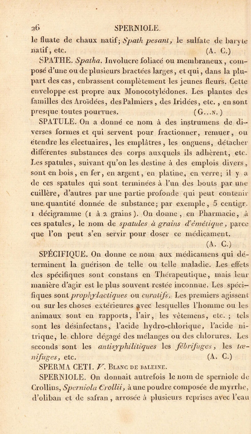 le fluate de chaux natif; Spath pesant, le sulfate de baryte natif, etc. (À. G.) S PATEE. Spaiha. Involucre foliacé ou membraneux, com- posé d’une ou de plusieurs bractées larges, et qui, dans la plu- part des cas, enbrassent complètement les jeunes fleurs. Cette enveloppe est propre aux Monocotylédones. Les plantes des familles des Aro'idées, des Palmiers , des Iridées, etc. , en sont presque toutes pourvues. ( G.. .n. ) SPATULE. On a donné ce nom à des instrumens de di- verses formes et qui servent pour fractionner, remuer, ou étendre les électuaires, les emplâtres, les onguens, détacher différentes substances des corps auxquels ils adhèrent, etc. Les spatules, suivant qu’on les destine à des emplois divers , sont en bois, en fer, en argent, en platine, en verre; il y a de ces spatules qui sont terminées à l’un des bouts par une cuillère, d’autres par une partie profonde qui peut contenir une quantité donnée de substance; par exemple, 5 centigr. i décigramme (i à 2 grains). On donne, en Pharmacie, à ces spatules, le nom de spatules à grains d’émétique, parce que l’on peut s’en servir pour doser ce médicament. (A. G.) SPÉCIFIQUE. On donne ce nom aux médicamens qui dé- terminent la guérison de telle ou telle maladie. Les effets des spécifiques sont constans en Thérapeutique, mais leur manière d’agir est le plus souvent restée inconnue. Les spéci- fiques sont prophylactiques ou curatifs. Les premiers agissent ou sur les choses extérieures avec lesquelles l’homme ou les animaux sont en rapports, l’air, les vêtemens, etc. ; tels sont les désinfectans, l’acide hydro-chlorique, l’acide ni- trique, le chlore dégagé des mélanges ou des chlorures. Les seconds sont les anti syphilitique s les fébrifuges, les lœ~ nifuges, etc. (A. C.) SPERMA CETI. V. Blanc de baleine. SPERNIOLE. On donnait autrefois le nom de sperniole de Crollius, Sperniola Crollii, à une poudre composée de myrrhe, d’oliban et de safran , arrosée h. plusieurs reprises avec l’eau