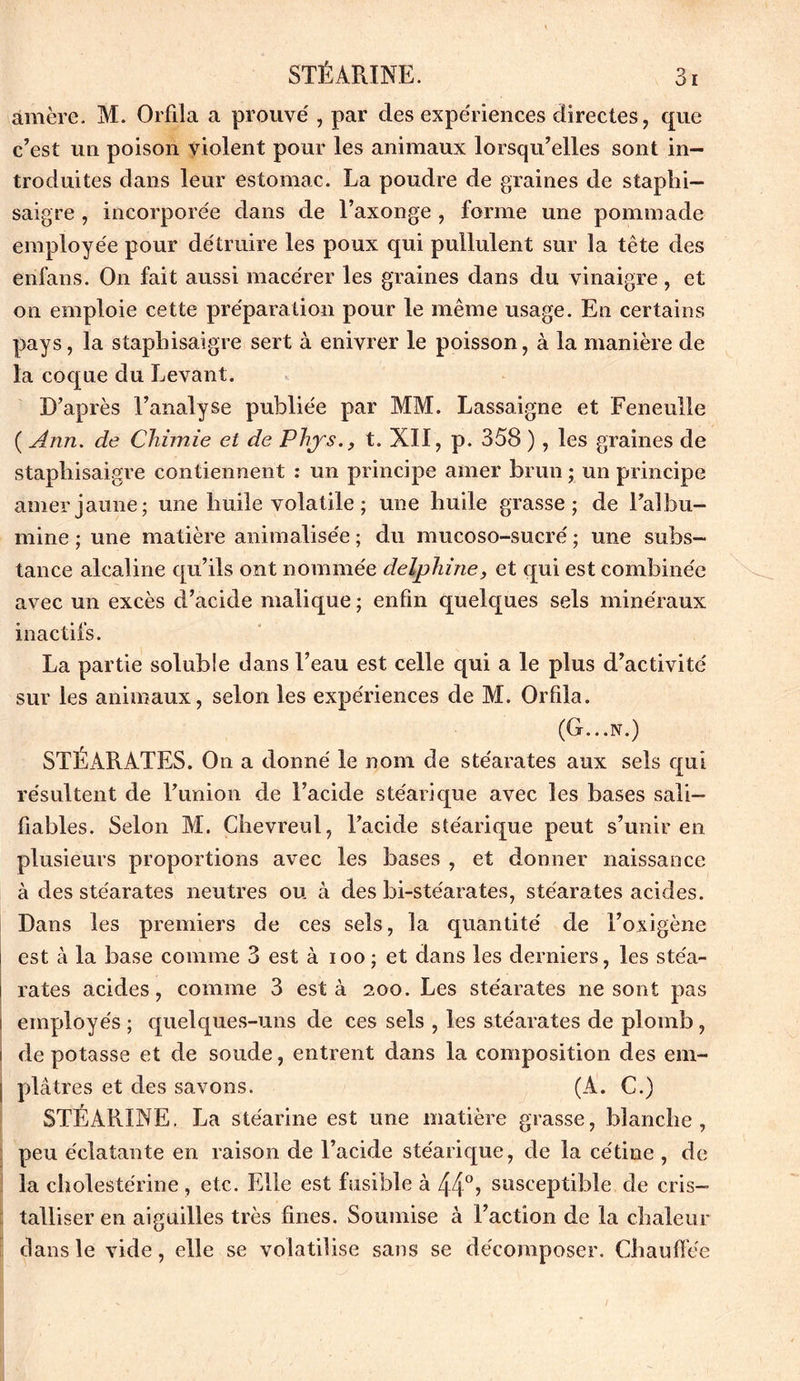 amère. M. Orfila a prouve' , par des expériences directes, que c’est un poison violent pour les animaux lorsqu’elles sont in- troduites dans leur estomac. La poudre de graines de staplii— saigre , incorporée dans de l’axonge , forme une pommade employée pour détruire les poux qui pullulent sur la tête des enfans. On fait aussi macérer les graines dans du vinaigre , et on emploie cette préparation pour le même usage. En certains pays, la stapbisaigre sert à enivrer le poisson, à la manière de la coque du Levant. D’après l’analyse publiée par MM. Lassaigne et Feneulle ( Ann. de Chimie et de Phys., t. XII, p. 358 ), les graines de stapbisaigre contiennent : un principe amer brun ; un principe amer jaune; une buile volatile ; une huile grasse; de l’albu- mine ; une matière annualisée ; du mucoso-sucré ; une subs- tance alcaline qu’ils ont nommée delphine, et qui est combinée avec un excès d’acide malique ; enfin quelques sels minéraux inactifs. La partie soluble dans l’eau est celle qui a le plus d’activité sur les animaux, selon les expériences de M. Orfila. (G...N.) STÉARATES. On a donné le nom de stéarates aux sels qui résultent de l’union de l’acide stéarique avec les bases sali- fiables. Selon M. Çhevreul, l’acide stéarique peut s’unir en plusieurs proportions avec les bases , et donner naissance à des stéarates neutres ou à des bi-ste'arates, stéarates acides. Dans les premiers de ces sels, la quantité de l’oxigène est à la base comme 3 est à ioo ; et dans les derniers, les stéa- rates acides, comme 3 esta 200. Les stéarates ne sont pas i employés ; quelques-uns de ces sels , les stéarates de plomb, 1 de potasse et de soude, entrent dans la composition des em- | plâtres et des savons. (A. C.) STÉARINE. La stéarine est une matière grasse, blanche, peu éclatante en raison de l’acide stéarique, de la cétine , de la cholestérine , etc. Elle est fusible à 44° ? susceptible de cris- talliser en aiguilles très fines. Soumise à l’action de la chaleur dans le vide, elle se volatilise sans se décomposer. Chauffée /