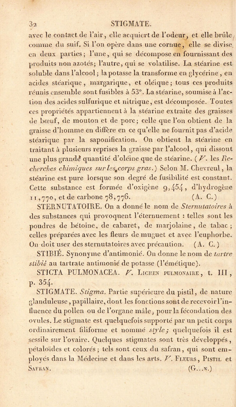 avec le contact de l’air, elle acquiert de Todeur, et elle brûle, comme du suif. Si l’on opère dans une cornue, elle se divise en deux parties; l’une, qui se décompose en fournissant des produits non azotés; l’autre, qui se volatilise. La stéarine est soluble dans i’alcool ; la potasse la transforme en glycérine , en acides stéarique, margarique, et oléique ; tous ces produits réunis ensemble sont fusibles à 53°. La stéarine, soumise à l’ac- tion des acides sulfurique et nitrique, est décomposée. Toutes ces propriétés appartiennent à la stéarine extraite des graisses de bœuf, de mouton et de porc; celle que Ton obtient de la graisse d’homme en diffère en ce qu’elle ne fournit pas d’acide stéarique par la saponification. On obtient la stéarine en traitant à plusieurs reprises la graisse par l’alcool, qui dissout une plus grandd quantité d’oléine que de stéarine. ( V. les Re- cherches chimiques sur les9corps gras.) Selon M. Chevreul, la stéarine est pure lorsque son degré de fusibilité est constant. Cette substance est formée cl’oxigène g,4^4, d’hydrogène i t ,770, et de carbone 78,776. (À. C.) STERNUTATOIRE. On a donné le nom de Stemutaloires à des substances qui provoquent l’éternuement : telles sont les poudres de bétoine, de cabaret, de marjolaine, de tabac; celles préparées avec les fleurs de muguet et avec l’euphorbe. On doit user des sternutatoires avec précaution. (A. C. ) ST1BIÉ. Synonyme d’antimonié. O11 donne le nom de tartre siibiè au tartrate antimonié de potasse (l’émétique). ST1CTA PULMONACEA. F. Lichen pulmonaire , t. III , p. 354- STIGMATE. Stigma. Partie supérieure du pistil, de nature glanduleuse , papillaire, dont les fonctions sont de recevoir Tin- fluence du pollen ou de l’organe mâle , pour la fécondation des ovules. Le stigmate est quelquefois supporté par un petit corps ordinairement filiforme et nommé style; quelquefois il est sessile sur l’ovaire. Quelques stigmates sont très développés , pétaloïdes et colorés; tels sont ceux du safran, qui sont em- ployés dans la Médecine et dans les arts. V. Fleurs, Pistil et Safran. (G...n.)