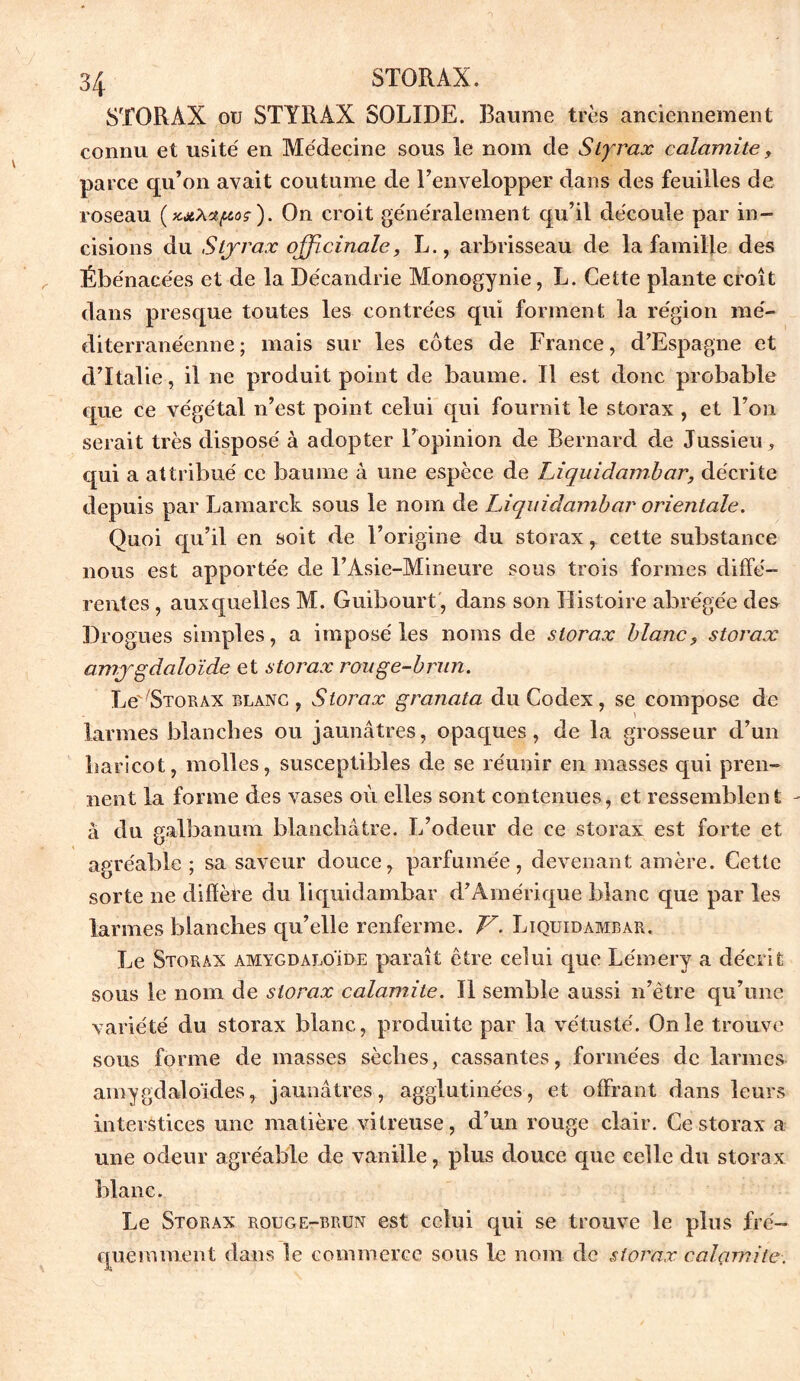 STORÀX ou STYRAX SOLIDE. Baume très anciennement connu et usité' en Médecine sous le nom de Styrax calamite, parce qu’on avait coutume de l’envelopper dans des feuilles de roseau (xxAzpoç). On croit généralement qu’il découle par in- cisions du Styrax officinale, L., arbrisseau de la famille des Ébénacées et de la Décandrie Monogynie, L. Cette plante croît dans presque toutes les contrées qui forment la région mé- diterranéenne; mais sur les côtes de France, d’Espagne et d’Italie, il ne produit point de baume. Il est donc probable que ce végétal n’est point celui qui fournit le storax, et l’on serait très disposé à adopter l’opinion de Bernard de Jussieu, qui a attribué ce baume à une espèce de Liquidambar, décrite depuis par Lamarck sous le nom de Liquidambar orientale. Quoi qu’il en soit de l’origine du storaxcette substance nous est apportée de l’Asie-Mineure sous trois formes diffé- rentes , auxquelles M. Guibourt, dans son Histoire abrégée des Drogues simples, a imposé les noms de storax blanc, storax amygdaloïde et storax rouge-brun. Le'^TORAX blanc , Storax granata du Codex, se compose de larmes blanches ou jaunâtres, opaques, de la grosseur d’un haricot, molles, susceptibles de se réunir en masses qui pren- nent la forme des vases où elles sont contenues, et ressemblent à du galbanum blanchâtre. L’odeur de ce storax est forte et agréable ; sa saveur douce, parfumée, devenant amère. Cette sorte ne diffère du liquidambar d’Amérique blanc que par les larmes blanches qu’elle renferme. V. Liquidambar. Le Storax amygdaloïde paraît être celui que Lémery a décrit sous le nom de storax calamite. Il semble aussi n’être qu’une variété du storax blanc, produite par la vétusté. On le trouve sous forme de masses sèches, cassantes, formées de larmes amygdaloïdes, jaunâtres, agglutinées, et offrant dans leurs interstices une matière vitreuse, d’un rouge clair. Ce storax a une odeur agréable de vanille, plus douce que celle du storax blanc. Le Storax rouge-brun est celui qui se trouve le plus fré- quemment dans le commerce sous le nom de storax calçimite.