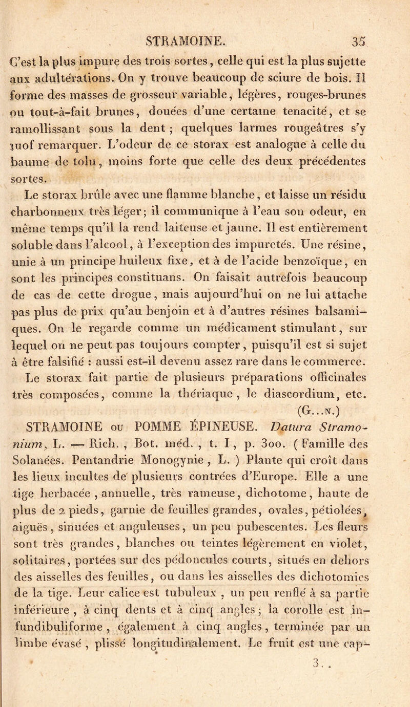 C’est la plus impure des trois sortes, celle qui est la plus sujette aux adultérations. On y trouve beaucoup de sciure de bois. Il forme des masses de grosseur variable, légères, rouges-brunes ou tout-à-fait brunes, douées d’une certaine ténacité, et se ramollissant sous la dent ; quelques larmes rougeâtres s’y $uof remarquer. L’odeur de ce storax est analogue à celle du baume de tolu, moins forte que celle des deux précédentes sortes. Le storax brûle avec une flamme blanche, et laisse un résidu charbonneux très léger; il communique à l’eau son odeur, en même temps qu’il la rend laiteuse et jaune. Il est entièrement soluble dans l’alcool, à l’exception des impuretés. Une résine, unie à un principe huileux fixe, et à de l’acide benzoïque, en sont les principes constituans. On faisait autrefois beaucoup de cas de cette drogue, mais aujourd’hui on ne lui attache pas plus de prix qu’au benjoin et à d’autres résines balsami- ques. On le regarde comme un médicament stimulant, sur lequel on ne peut pas toujours compter, puisqu’il est si sujet à être falsifié : aussi est-il devenu assez rare dans le commerce. Le storax fait partie de plusieurs préparations officinales très composées, comme la thériaque, le diascordium, etc. (G. ..N.) STRAMOÏNE ou POMME EPINEUSE. Datura Stramo- nium, L. — Rich. , Bot. méd. , t. I, p. 3oo. ( Famille des Solanées. Pentandrie Monogynie , L. ) Plante qui croît dans les lieux incultes de plusieurs contrées d’Europe. Elle a une tige herbacée , annuelle, très rameuse, dichotoine, haute de plus de 2 pieds, garnie de feuilles grandes, ovales, pétiolées, aiguës , sinue'es et anguleuses, un peu pubescentes. Les fleurs sont très grandes, blanches ou teintes légèrement en violet, solitaires, portées sur des pédoncules courts, situés en dehors des aisselles des feuilles, ou dans les aisselles des dichotomies de 1a. tige. Leur calice est tubuleux , un peu renflé à sa partie inférieure , à cinq dents et à cinq angles ; la corolle est in- fundibuliforme , également à cinq angles , terminée par un limbe évasé , plissé longitudinalement. Le fruit est une cap- - a. *