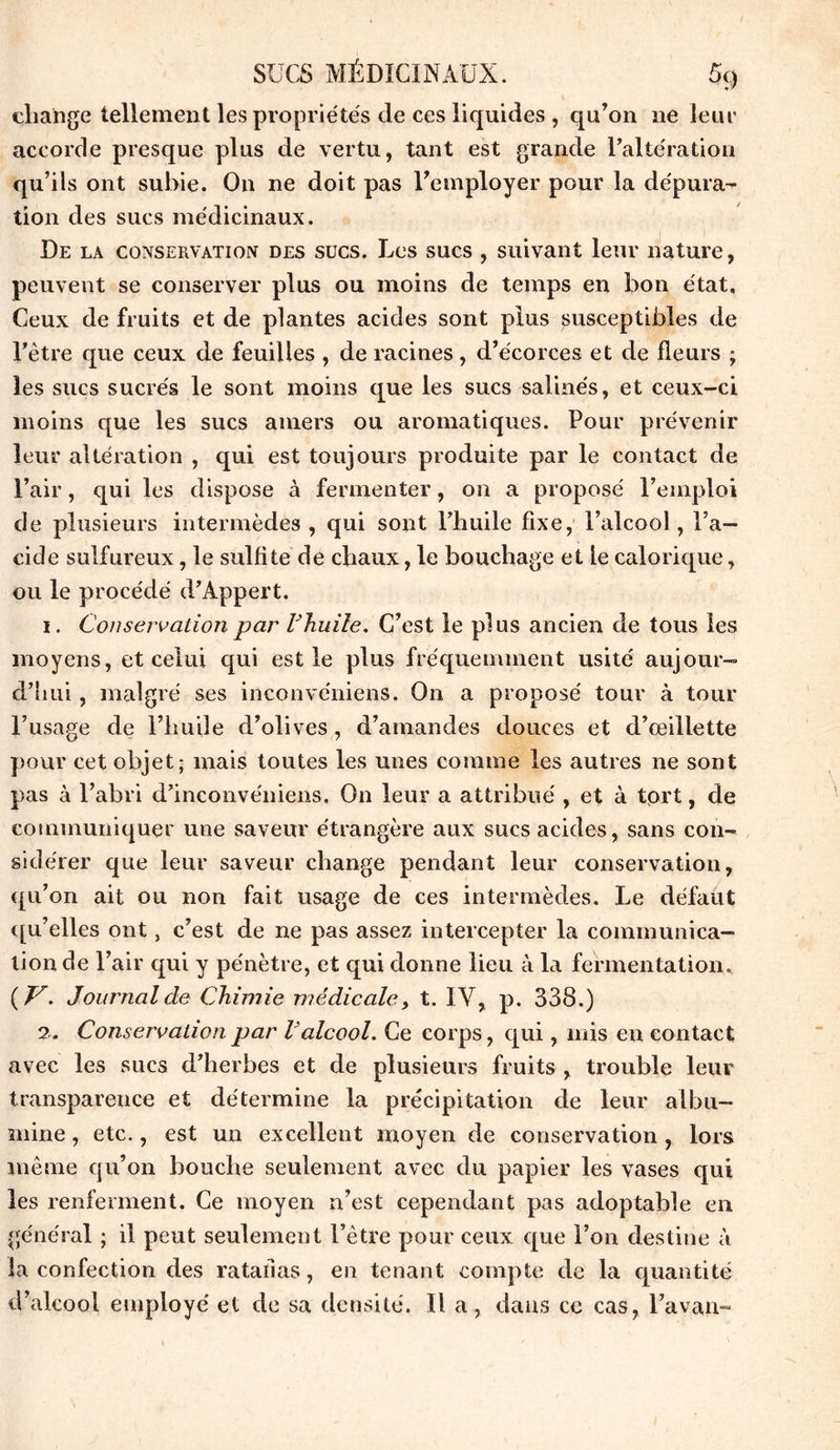 cliange tellement les propriétés de ces liquides , qu’on 11e leur accorde presque plus de vertu, tant est grande l’altération qu’ils ont subie. On ne doit pas l’employer pour la dépura- tion des sucs médicinaux. De la conservation des sucs. Les sucs , suivant leur nature, peuvent se conserver plus ou moins de temps en bon état. Ceux de fruits et de plantes acides sont plus susceptibles de l’être que ceux de feuilles , de racines, d’écorces et cle fleurs ; les sucs sucrés le sont moins que les sucs salines, et ceux-ci moins que les sucs amers ou aromatiques. Pour prévenir leur altération , qui est toujours produite par le contact de l’air, qui les dispose à fermenter, on a proposé l’emploi de plusieurs intermèdes , qui sont l’huile fixe, l’alcool, l’a- cide sulfureux, le sulfite de chaux, le bouchage et le calorique, ou le procédé d’Appert. x. Conservation par l'huile. C’est le plus ancien de tous les moyens, et celui qui est le plus fréquemment usité aujour- d’hui , malgré ses inconvéniens. On a proposé tour à tour l’usage de l’huile d’olives, d’amandes douces et d’œillette pour cet objet; mais toutes les unes comme les autres ne sont pas à l’abri d’inconvéniens. On leur a attribué , et à tort, de communiquer une saveur étrangère aux sucs acides, sans con- sidérer que leur saveur change pendant leur conservation, qu’on ait ou non fait usage de ces intermèdes. Le défaut qu’elles ont, c’est de ne pas assez intercepter la communica- tion de l’air qui y pénètre, et qui donne lieu à la fermentation. ( V. Journal de Chimie médicale, t. IV, p. 338.) 2. Conservation par Valcool. Ce corps, qui, mis en contact avec les sucs d’herbes et de plusieurs fruits , trouble leur transparence et détermine la précipitation de leur albu- mine , etc., est un excellent moyen de conservation, lors même qu’on bouche seulement avec du papier les vases qui les renferment. Ce moyen n’est cependant pas adoptable en général ; il peut seulement l’être pour ceux que l’on destine à la confection des ratallas, en tenant compte de la quantité d’alcool employé et de sa densité. Il a, dans ce cas, l’avan™