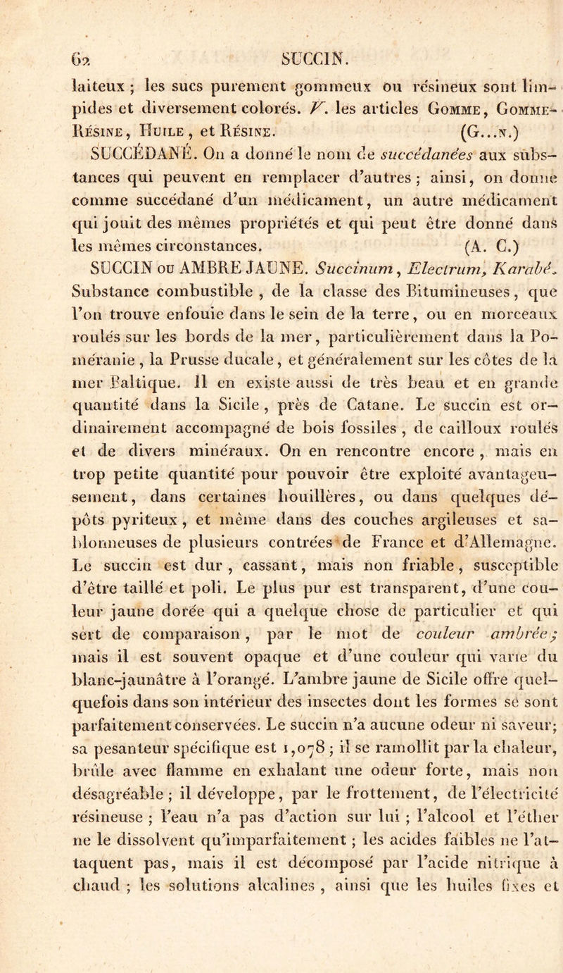 6a SUCCIN. laiteux ; les sucs purement gommeux ou résineux sont lim- pides et diversement colorés. V. les articles Gomme, Gomme- Résine, Huile , et Résine. (G...n.) SUCCEDANE. On a donné le nom de succédanées aux subs- tances qui peuvent en remplacer d’autres; ainsi, on donne comme succédané d’un médicament, un autre médicament qui jouit des mêmes propriétés et qui peut être donné dans les mêmes circonstances. (A. C.) SUCCIN ou AMBRE JAUNE. Succinum, Klectrum, Karabé„ Substance combustible , de la classe des Bitumineuses, que l’on trouve enfouie dans le sein de la terre, ou en morceaux roulés sur les bords de la mer, particulièrement dans la Po- méranie , la Prusse ducale, et généralement sur les côtes de la mer Baltique. 11 en existe aussi de très beau et en grande quantité dans la Sicile , près de Catane. Le succin est or- dinairement accompagné de bois fossiles , de cailloux roulés et de divers minéraux. On en rencontre encore , mais en trop petite quantité pour pouvoir être exploité avantageu- sement , dans certaines houillères, ou dans quelques dé- pôts pyriteux , et même dans des couches argileuses et sa- blonneuses de plusieurs contrées de France et d’Allemagne. Le succin est dur , cassant, mais non friable, susceptible d’être taillé et poli. Le plus pur est transparent, d’une cou- leur jaune dorée qui a quelque chose de particulier et qui sert de comparaison , par le mot de couleur ambrée ; mais il est souvent opaque et d’une couleur qui varie du blanc-jaunâtre à l’orangé. L’ambre jaune de Sicile offre quel- quefois dans son intérieur des insectes dont les formes se sont parfaitement conservées. Le succin n’a aucune odeur ni saveur; sa pesanteur spécifique est 1,078 ; il se ramollit parla chaleur, brûle avec flamme en exhalant une odeur forte, mais non désagréable; il développe, par le frottement, de l’électricité résineuse ; l’eau n’a pas d’action sur lui ; l’alcool et l’éther ne le dissolvent qu’imparfaitement ; les acides faibles ne l’at- taquent pas, mais il est décomposé par l’acide nitrique à chaud ; les solutions alcalines , ainsi cpie les huiles fixes et