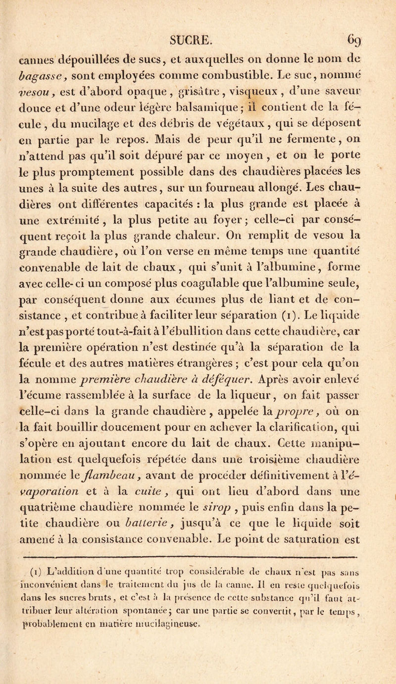 cannes dépouillées de sucs, et auxquelles on donne le nom de hagasse, sont employées comme combustible. Le suc, nommé vesou y est d’abord opaque, grisâtre, visqueux , d’une saveur douce et d’une odeur légère balsamique; il contient de la fé- cule , du mucilage et des débris de végétaux, qui se déposent en partie par le repos. Mais de peur qu’il ne fermente, on n’attend pas qu’il soit dépuré par ce moyen , et on le porte le plus promptement possible dans des chaudières placées les unes à la suite des autres, sur un fourneau allongé. Les chau- dières ont différentes capacités : la plus grande est placée à une extrémité , la plus petite au foyer ; celle-ci par consé- quent reçoit la plus grande chaleur. On remplit de vesou la grande chaudière, où l’on verse en même temps une quantité convenable de lait de chaux, qui s’unit à l’albumine, forme avec celle-ci un composé plus coagulable que l’albumine seule, par conséquent donne aux écumes plus de liant et de con- sistance , et contribue à faciliter leur séparation (1). Le liquide n’est pas porté tout-à-fait à l’ébullition dans cette chaudière, car la première opération n’est destinée qu’à la séparation de la fécule et des autres matières étrangères ; c’est pour cela qu’on la nomme première chaudière à déféquer. Après avoir enlevé l’écume rassemblée à la surface de la liqueur, on fait passer celle-ci dans la grande chaudière , appelée la propre, où on la fait bouillir doucement pour en achever la clarification, qui s’opère en ajoutant encore du lait de chaux. Cette manipu- lation est quelquefois répétée dans une troisième chaudière nommée le flambeau y avant de procéder définitivement à l’é- vaporalion et à la cuite, qui ont lieu d’abord dans une quatrième chaudière nommée le sirop , puis enfin dans la pe- tite chaudière ou batterie, jusqu’à ce que le liquide soit amené à la consistance convenable. Le point de saturation est (1) L’addition d'une quantité trop considérable de chaux n'est pas sans inconvénient dans le traitement du jus tic la canne. Il en reste quelquefois dans les sucres bruts, et c’est h la présence de cette substance qu’il faut atv tribucr leur altération spontanée; car une partie se convertit, par le temps, probablement en matière mucilagineuse*