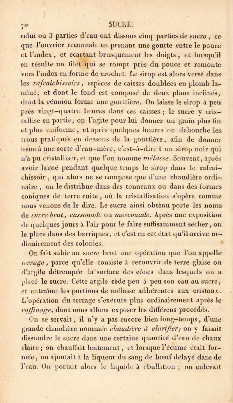 ( SUCRE. celui où 3 parties (Teau ont dissous cinq parties de sucre , ce que l’ouvrier reconnaît en prenant une goutte entre le pouce et l’index, et écartant brusquement les doigts , et lorsqu'il en résulte un filet qui se rompt près du pouce et remonte vers l’index en forme de crochet. Le sirop est alors versé dans les rafraîchis soi y s, espèces de caisses doublées en plomb la- miné, et dont le fond est composé de deux plans inclinés, dont la réunion forme une gouttière. On laisse le sirop à peu près vingt-quatre heures dans ces caisses ; le sucre y cris- tallise en partie ; on l’agite pour lui donner un grain plus fin et plus uniforme, et après quelques heures on débouche les trous pratiqués en dessous de la gouttière, afin de donner issue à une sorte d’eau-mère, c’est-à-dire à un sirop noir qui n’a pu cristalliser, et que l’on nomme mélasse. Souvent, après avoir laissé pendant quelque temps le sirop dans le rafraî— chissoir , qui alors ne se compose que d’une chaudière ordi- naire , on le distribue dans des tonneaux ou dans des formes coniques de terre cuite , où la cristallisation s’opère comme nous venons de le dire. Le sucre ainsi obtenu porte les noms de sucre brut, cassonade ou moscouade. Après une exposition de quelques jours à l’air pour le faire suffisamment sécher, on le place dans des barriques, et c’est en cet état qu’il arrive or- dinairement des colonies. On fait subir au sucre brut une opération que l’on appelle terrage, parce qu’elle consiste à recouvrir de terre glaise ou d’argile détrempée la surface des cônes dans lesquels on a placé le sucre. Cette argile cède peu à peu son eau au sucre, et entraîne les portions de mélasse adhérentes aux cristaux. L’opération du terrage s’exécute plus ordinairement après le raffinage, dont nous allons exposer les différens procédés. On se servait, il n’y a pas encore bien long-temps, d’une grande chaudière nommée chaudière à clarifier; on y faisait dissoudre le sucre dans une certaine quantité d’eau de chaux claire ; on chauffait lentement, et lorsque l’écume était for- mée , on ajoutait à la liqueur du sang de bœuf délayé dans de l’eau. On portait alors le liquide à ébullition ; on enlevait