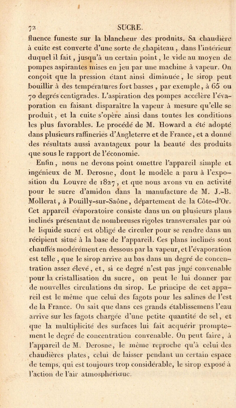 72 SUCRE. fluence funeste sur la blancheur des produits. Sa chaudière à cuite est couverte d’une sorte de chapiteau , dans l’intérieur duquel il fait , jusqu’à un certain point, le vide au moyen de pompes aspirantes mises en jeu par une machine à vapeur. On conçoit que la pression étant ainsi diminuée , le sirop peut bouillir à des températures fort basses , par exemple, à 65 ou 70 degrés centigrades. L’aspiration des pompes accélère l’éva- poration en faisant disparaître la vapeur à mesure qu’elle se produit, et la cuite s’opère ainsi dans toutes les conditions les plus favorables. Le procédé de M. Howard a été adopté dans plusieurs raffineries d’Angleterre et de France, et a donné des résultats aussi avantageux pour la beauté des produits que sous le rapport de l’économie. Enfin, nous ne devons point omettre l’appareil simple et ingénieux de M. Derosne, dont le modèle a paru à l’expo- sition du Louvre de 1827 , et que nous avons vu en activité pour le sucre d’amidon dans la manufacture de M. J.-B. Mollerat, à Pouilly-sur-Saône, département de la Côte-d’Or. Cet appareil éVaporatoire consiste dans un ou plusieurs plans inclinés présentant de nombreuses rigoles transversales par où le liquide sucré est obligé de circuler pour se rendre dans un récipient situé à la base de l’appareil. Ces plans inclinés sont chauffés modérément en dessous par la vapeur, et l’évaporation est telle , que le sirop arrive au bas dans un degré de concen- tration assez élevé, et, si ce degré n’est pas jugé convenable pour la cristallisation du sucre, on peut le lui donner par de nouvelles circulations du sirop. Le principe de cet appa- reil est le même que celui des fagot3 pour les salines de l’est de la France. On sait que dans ces grands établissemens l’eau arrive sur les fagots chargée d’une petite quantité de sel, et que la multiplicité des surfaces lui fait acquérir prompte- ment le degré de concentration convenable. On peut faire, à l’appareil de M. Derosne, le même reproche qu’à celui des chaudières plates, celui de laisser pendant un certain espace de temps, qui est toujours trop considérable, le sirop exposé à Faction de l’air atmosphériauc.