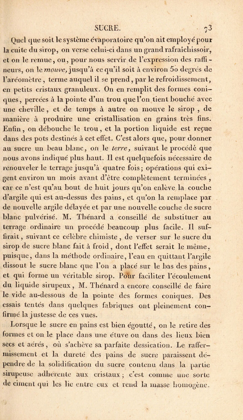 Quel que soit le système évaporatoire qu’on ait employé pour la cuite du sirop, on verse celui-ci dans un grand rafraîcliissoir, et on le remue, ou, pour nous servir de l’expression des raffi- neurs, on le mouve, jusqu’à ce qu’il soit à environ 5o degrés de l’aréomètre , terme auquel il se prend, par le refroidissement, en petits cristaux granuleux. On en remplit des formes coni- ques, percées à la pointe d’un trou que l’on tient bouché avec une cheville, et de temps à autre on mauve le sirop , de manière à produire une cristallisation en grains très fins. Enfin, on débouche le trou, et la portion liquide est reçue dans des pots destinés à cet effet. C’est alors que, pour donner au sucre un beau blanc, on le terre, suivant le procédé que nous avons indiqué plus haut. Il est quelquefois nécessaire de renouveler le terrage jusqu’à quatre fois; opérations qui exi- gent environ un mois avant d’être complètement terminées , car ce n’est qu’au bout de huit jours qu’on enlève la couche d’argile qui est au-dessus des pains, et qu’on la remplace par de nouvelle argile délayée et par une nouvelle couche de sucre blanc pulvérisé. M. Thénard a conseillé de substituer au terrage ordinaire un procédé beaucoup plus facile. Il suf- firait , suivant ce célèbre chimiste , de verser sur le sucre du sirop de sucre blanc fait à froid, dont l’effet serait le même, puisque, dans la méthode ordinaire, l’eau en quittant l’argile dissout le sucre blanc que l’on a placé sur le bas des pains, et qui forme un véritable sirop. Pour faciliter l’écoulement du liquide sirupeux, M. Thénard a encore conseillé de faire le vide au-dessous de la pointe des formes coniques. Des essais tentés dans quelques fabriques ont pleinement con- firmé la justesse de ces vues. Lorsque le sucre en pains est bien égoutté, on le retire des formes et on le place dans une étuve ou dans des lieux bien secs et aérés, où s’achève sa parfaite dessication. Le raffer- missement et la dureté des pains de sucre paraissent dé- pendre de la solidification du sucre contenu dans la partie sirupeuse adhérente aux cristaux ; c’est comme une sorte de ciment qui les lie entre eux et rend la masse homogène.