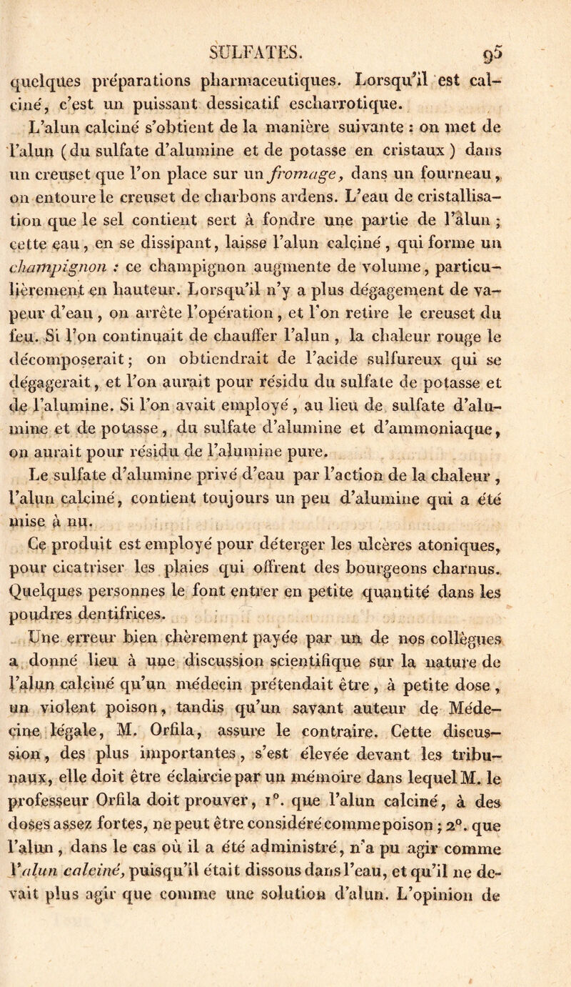 quelques préparations pharmaceutiques. Lorsqu’il est cal- cine', c’est un puissant dessicatif escliarrotique. L’alun calcine' s’obtient de la manière suivante : on met de l’alun (du sulfate d’alumine et de potasse en cristaux ) dans un creuset que l’on place sur un fromage, dans un fourneau, on entoure le creuset de charbons ardens. L’eau de cristallisa- tion que le sel contient sert à fondre une partie de l’alun ; cette eau, en se dissipant, laisse l’alun calcine', qui forme un champignon ; ce champignon augmente de volume, particu- lièrement en hauteur. Lorsqu’il n’y a plus dégagement de va- peur d’eau , on arrête l’opération, et l’on retire le creuset du feu. Si l’on continuait de chauffer l’alun , la chaleur rouge le décomposerait ; on obtiendrait de l’acide sulfureux qui se dégagerait, et l’on aurait pour résidu du sulfate de potasse et de l’alumine. Si l’on avait employé , au lieu de sulfate d’alu- mine et de potasse, du sulfate d’alumine et d’ammoniaque, on aurait pour résidu de l’alumine pure. Le sulfate d’alumine privé d’eau par Faction de la chaleur , l’alun calciné, contient toujours un peu d’alumine qui a été mise à nu. Ce produit est employé pour déterger les ulcères atoniques, pour cicatriser les plaies qui offrent des bourgeons charnus. Quelques personnes le font entrer en petite quantité dans les poudres dentifrices. Une erreur bien chèrement payée par un de nos collègues a donne' lieu à une discussion scientifique sur la nature de Falun calciné qu’un médecin prétendait être , à petite dose , un violent poison, tandis qu’un savant auteur de Méde- cine légale, M. Orfila, assure le contraire. Cette discus- sion , des plus importantes , s’est élevée devant les tribu- naux, elle doit être éclaircie par un mémoire dans lequel M. le professeur Orfila doit prouver, i°. que Falun calcine', à des doses assez fortes, ne peut être considéré commepoison ; 20. que Falun , dans le cas où il a été administré, n’a pu agir comme Xalun calciné, puisqu’il était dissous dansFeau, et qu’il ne de» vait plus agir que comme une solution d’alun. L’opinion de