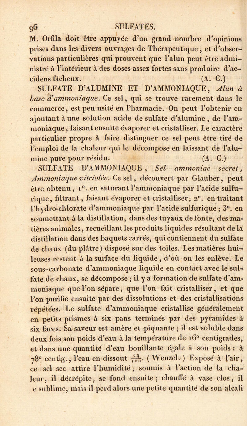 M. Orfila doit être appuye'e d’un grand nombre d’opinions prises dans les divers ouvrages de The'rapeutique , et d’obser- vations particulières qui prouvent que l’alun peut être admi- nistré à l’intérieur à des doses assez fortes sans produire d’ac- cidens fâcheux. (A. G.) SULFATE D’ALUMINE ET D’AMMONIAQUE, Alun à base icC ammoniaque. Ce sel, qui se trouve rarement dans le commerce, est peu usité en Pharmacie. On peut l’obtenir en ajoutant à une solution acide de sulfate d’alumine , de l’am- moniaque , faisant ensuite évaporer et cristalliser. Le caractère particulier propre à faire distinguer ce sel peut être tiré de l’emploi de la chaleur qui le décompose en laissant de l’alu- mine pure pour résidu. (A. C.) SULFATE D’AMMONIAQUE , Sel ammoniac secret, Ammoniaque vitriolée. Ce sel, découvert par Glauber, peut être obtenu, i°. en saturant l’ammoniaque par l’acide sulfu- rique, filtrant, faisant évaporer et cristalliser; 2°. en traitant l’hydro-chlorate d’ammoniaque par l’acide sulfurique ; 3°. en soumettant à la distillation, dans des tuyaux de fonte, des ma- tières animales, recueillant les produits liquides résultant de la distillation dans des baquets carrés, qui contiennent du sulfate de chaux (du plâtre) disposé sur des toiles. Les matières hui- leuses restent à la surface du liquide, d’où, on les enlève. Le sous-carbonate d’ammoniaque liquide en contact avec le sul- fate de chaux, se décompose ; il y a formation de sulfate d’am- moniaque que l’on sépare, que l’on fait cristalliser, et que l’on purifie ensuite par des dissolutions et des cristallisations répétées. Le sulfate d’ammoniaque cristallise généralement en petits prismes à six pans terminés par des pyramides à six faces. Sa saveur est amère et piquante ; il est soluble dans deux fois son poids d’eau à la température de i6° centigrades, et dans une quantité d’eau bouillante égale à son poids : à 78° centig., l’eau en dissout ( Wenzel. ) Exposé à l’air, ce sel sec attire l’humidité ; soumis à l’action de la cha- leur, il décrépite, se fond ensuite; chauffé à vase clos, il e sublime, mais il perd alors une petite quantité de son alcali