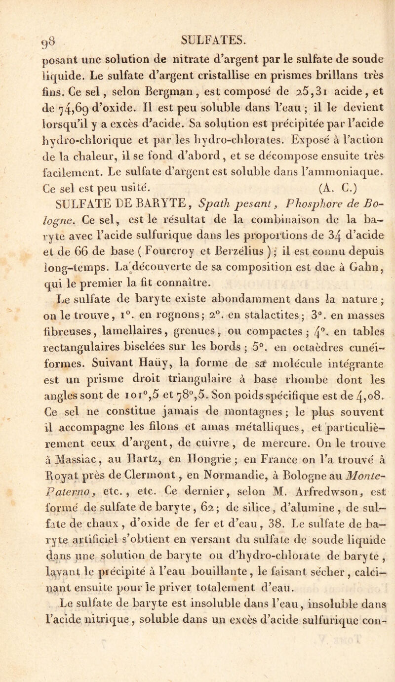 posant une solution de nitrate d’argent par le sulfate de soude liquide. Le sulfate d’argent cristallise en prismes brillans très fins. Ce sel, selon Bergman , est compose de 25,31 acide , et de 74,69 d’oxide. Il est peu soluble dans l’eau ; il le devient lorsqu’il y a excès d’acide. Sa solution est précipitée par l’acide bydro-chlorique et par les hydro-chlorates. Exposé à l’action de la chaleur, il se fond d’abord, et se décompose ensuite très facilement. Le sulfate d’argent est soluble dans l’ammoniaque. Ce sel est peu usité. (A. C.) SULFATE DE BARYTE, Spath pesant, Phosphore de Bo- logne. Ce sel , est le résultat de la combinaison de la ba- ryte avec l’acide sulfurique dans les proportions de 34 d’acide et de 66 de base ( Fourcroy et Berzélius ) ; il est connu depuis long-temps. La découverte de sa composition est due à Gahn, qui le premier la fit connaître. Le sulfate de baryte existe abondamment dans la nature ; on le trouve, i°. en rognons; 2°. en stalactites; 3°. en masses fibreuses, lamellaires, grenues, ou compactes ; 4°. en tables rectangulaires biselées sur les bords ; 5°. en octaèdres cunéi- formes. Suivant Haüy, la forme de sa molécule intégrante est un prisme droit triangulaire à base rhombe dont les angles sont de ioi°,5 et 78°,5. Son poids spécifique est de 4,08. Ce sel ne constitue jamais de montagnes ; le plus souvent il accompagne les filons et amas métalliques, et particuliè- rement ceux, d’argent, de cuivre, de mercure. O11 le trouve à Massiac, au Hartz, en Hongrie ; en France on l’a trouvé à Boyat près de Clermont, en Normandie, à Bologne au Monte- Palerno, etc., etc. Ce dernier, selon M. Arfredwson, est formé de sulfate de baryte, 62 ; de silice, d’alumine , de sul- fate de chaux, d’oxide de fer et d’eau, 38. Le sulfate de ba- ryte artificiel s’obtient en versant du sulfate de soude liquide dans une solution de baryte ou d’hydro-chîoiate de baryte , lavant le précipité à l’eau bouillante , le faisant sécher , calci- nant ensuite pour le priver totalement d’eau. Le sulfate de baryte est insoluble dans l’eau, insoluble dans l’acide nitrique, soluble dans un excès d’acide sulfurique con-