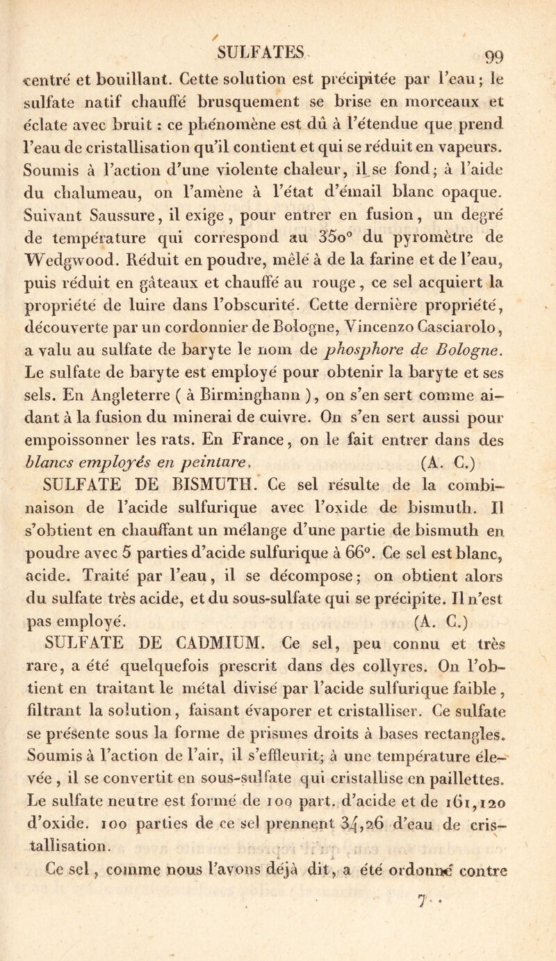 centré et bouillant. Cette solution est précipitée par l’eau ; le sulfate natif chauffé brusquement se brise en morceaux et éclate avec bruit : ce phénomène est dû à l’étendue que prend l’eau de cristallisation qu’il contient et qui se réduit en vapeurs. Soumis à l’action d’une violente chaleur, il se fond; à l’aide du chalumeau, on l’amène à l’état d’émail blanc opaque. Suivant Saussure, il exige, pour entrer en fusion, un degré de température qui correspond au 35o° du pyromètre de Wedgwood. Réduit en poudre, mêlé à de la farine et de l’eau, puis réduit en gâteaux et chauffé au rouge, ce sel acquiert la propriété de luire dans l’obscurité. Cette dernière propriété, découverte par un cordonnier de Bologne, Vincenzo Casciarolo, a valu au sulfate de baryte le nom de phosphore de Bologne. Le sulfate de baryte est employé pour obtenir la baryte et ses sels. En Angleterre ( à Birmingham! ), on s’en sert comme ai- dant à la fusion du minerai de cuivre. On s’en sert aussi pour empoissonner les rats. En France, on le fait entrer dans des blancs employés en peinture, (A. C.) SULFATE DE BISMUTH. Ce sel résulte de la combi- naison de l’acide sulfurique avec l’oxide de bismuth. Il s’obtient en chauffant un mélange d’une partie de bismuth en poudre avec 5 parties d’acide sulfurique à 66°. Ce sel est blanc, acide. Traité par l’eau, il se décompose ; on obtient alors du sulfate très acide, et du sous-sulfate qui se précipite. Il n’est pas employé. (A. C.) SULFATE DE CADMIUM. Ce sel, peu connu et très rare, a été quelquefois prescrit dans des collyres. On l’ob- tient en traitant le métal divisé par l’acide sulfurique faible , filtrant la solution, faisant évaporer et cristalliser. Ce sulfate se présente sous la forme de prismes droits à bases rectangles. Soumis à l’action de l’air, il s’efïleurit; à une température éle- vée , il se convertit en sous-sulfate qui cristallise en paillettes. Le sulfate neutre est formé de ioo part, d’acide et de 161,120 d’oxide. 100 parties de ce sel prennent 3^,26 d’eau de cris- tallisation. h. A Ce sel, comme nous l’avons déjà dit, a été ordonné contre