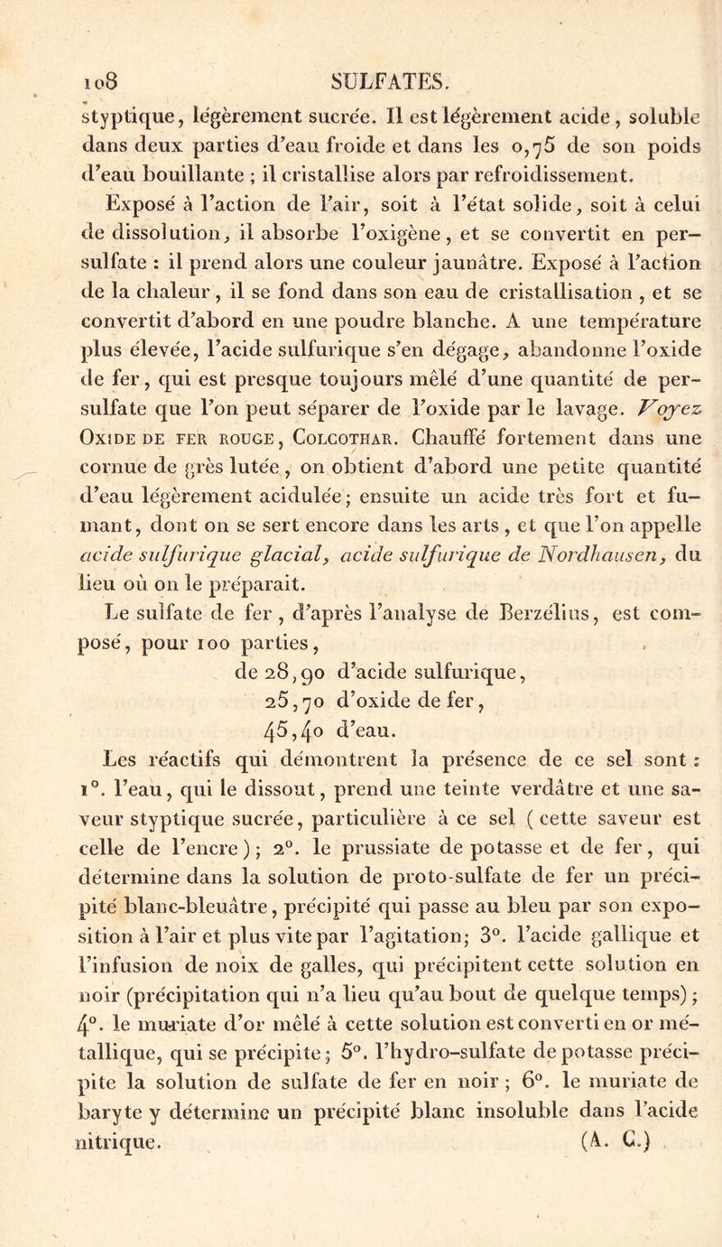 styptique, légèrement sucrée. Il est légèrement acide, soluble dans deux parties d’eau froide et dans les 0,^5 de son poids d’eau bouillante ; il cristallise alors par refroidissement. Exposé à l’action de l’air, soit à l’état solide, soit à celui de dissolution, il absorbe l’oxigène, et se convertit en per— sulfate : il prend alors une couleur jaunâtre. Exposé à l’action de la chaleur, il se fond dans son eau de cristallisation , et se convertit d’abord en une poudre blanche. A une température plus élevée, l’acide sulfurique s’en dégage, abandonne l’oxide de fer, qui est presque toujours mêlé d’une quantité de per- sulfate que l’on peut séparer de l’oxide par le lavage. Voyez Oxide de fer rouge, Colcothar. Chauffé fortement dans une cornue de grès lutée , on obtient d’abord une petite quantité d’eau légèrement acidulée ; ensuite un acide très fort et fu- mant, dont on se sert encore dans les arts , et que l’on appelle acide sulfurique glacial, acide sulfurique de Nordhausen, du lieu où on le préparait. Le sulfate de fer , d’après l’analyse de Berzélius, est com- posé, pour ioo parties, de 28,90 d’acide sulfurique, 25,70 d’oxide de fer, 45,4o d’eau. Les réactifs qui démontrent la présence de ce sel sont : i°. l’eau, qui le dissout, prend une teinte verdâtre et une sa- veur styptique sucrée, particulière à ce sel ( cette saveur est celle de l’encre); 20. le prussiate de potasse et de fer, qui détermine dans la solution de proto-sulfate de fer un préci- pité blanc-bleuâtre, précipité qui passe au bleu par son expo- sition à l’air et plus vite par l’agitation; 3°. l’acide gallique et l’infusion de noix de galles, qui précipitent cette solution en noir (précipitation qui n’a lieu qu’au bout de quelque temps) ; 4°. le muriate d’or mêlé à cette solution est converti en or mé- tallique, qui se précipite; 5°. l’hydro-sulfate dépotasse préci- pite la solution de sulfate de fer en noir ; 6°. le muriate de baryte y détermine un précipité blanc insoluble dans l’acide nitrique. (A. G=)