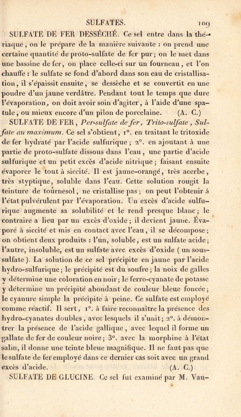 SULFATE DE FER DESSÉCHÉ. Ce sel entre dans la tlié- riaque, on le prépare de la manière suivante : on prend une certaine quantité de proto-sulfate de fer pur; on le met dans une bassine de fer, on place celle-ci sur un fourneau, et l’on chauffe : le sulfate se fond d’abord dans son eau de cristallisa- tion , il s’épaissit ensuite, se dessèche et se convertit en une poudre d’un jaune verdâtre. Pendant tout le temps que dure l’évaporation^ on doit avoir soin d’agiter, à l’aide d’une spa- tule , ou mieux encore d’un pilon de porcelaine. (À. G.) SULFATE DE FER, Per-sulfate de fer, Trilo-sulfaie, Sul- fate au maximum. Ce sel s’obtient, i°. en traitant le tritoxide de fer hydraté par l’acide sulfurique ; 20. en ajoutant à une partie de proto-sulfate dissous dans l’eau, une partie d’acide sulfurique et un petit excès d’acide nitrique ; faisant ensuite évaporer le tout à siccité. Il est jaune-orangé, très acerbe, très styptique, soluble dans l’eau. Cette solution rougit la teinture de tournesol, ne cristallise pas ; 011 peut l’obtenir à l’état pulvérulent par l’évaporation. Un excès d’acide sulfu- rique augmente sa solubilité et le rend presque blanc ; le contraire a lieu par un excès d’oxide ; il devient jaune. Eva- poré à siccité et mis en contact avec l’eau, il se décompose; on obtient deux produits : l’un, soluble, est un sulfate acide; l’autre, insoluble, est un sulfate avec excès d’oxide ( un sous- sulfate). La solution de ce sel précipite en jaune par l’acide hydro-sulfurique ; le précipité est du soufre ; la noix de galles y détermine une coloration en noir ; le ferro-cyanate de potasse y détermine un précipité abondant de couleur bleue foncée ; le cyanure simple la précipite à peine. Ce sulfate est employé comme réactif. Il sert, i°. à faire reconnaître la présence des hydro-cyanates doubles , avec lesquels il s’unit; 20. à démon- trer la présence de l’acide gallique , avec lequel il forme un gallate de fer de couleur noire ; 3°. avec la morphine à l’état salin, il donne une teinte bleue magnifique. Il 11e faut pas que le sulfate de fer employé dans ce dernier cas soit avec un grand excès d’acide. (A. C.) SULFATE DE GLUC1NE Ce sel fut examiné par M. Vau-