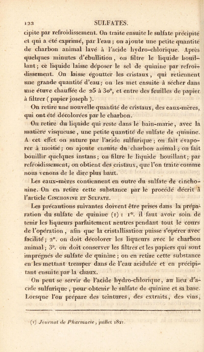 cipite par refroidissement. On traite ensuite le sulfate précipite et qui a été exprimé, par Feau ; on ajoute une petite quantité de charbon animal lavé à Facide hydro-chlorique. Après quelques minutes d’ébullition, on filtre le liquide bouil- lant ; ce liquide laisse déposer le sel de quinine par refroi- dissement. On laisse égoutter les cristaux, qui retiennent une grande quantité d’eau - on les met ensuite à sécher dans une étuve chauffée de 2-5 à 3o°, et entre des feuilles de papier à filtrer ( papier joseph ). On retire une nouvelle quantité de cristaux, des eaux-mères, qui ont été décolorées par le charbon. On retire du liquide qui reste dans le bain-marie, avec la matière visqueuse , une petite quantité de sulfate de quinine. A cet effet on sature par Facide sulfurique ; on fait évapo- rer à moitié ; on ajoute ensuite du charbon animal ; on fait bouillir quelques instans ; on filtre le liquide bouillant ; par refroidissement, on obtient des cristaux, que l’on traite comme nous venons de le dire plus haut. Les eaux-mères contiennent en outre du sulfate de eincho- nine. On en retire cette substance par le procédé décrit à l’article Cinchonine et Sulfate. Les précautions suivantes doivent être prises dans la prépa- ration du sulfate de quinine (i) : i°. il faut avoir soin de tenir les liqueurs parfaitement neutres pendant tout le cours de l’opération , afin que la cristallisation puisse s’opérer avec facilité; 2°. on doit décolorer les liqueurs avec le charbon animal ; 3°. on doit conserver les filtres et les papiers qui sont imprégnés de sulfate de quinine ; on en retire cette substance en les mettant tremper dans de l’eau acidulée et en précipi- tant ensuite par la chaux. On peut se servir de Facide hydro-chlorique, au lieu d’a- cide sulfurique , pour obtenir le sulfate de quinine et sa base. Lorsque l’on prépare des teintures, des extraits, des vins, (i) Journal de Pharmacie, juillet i8n.