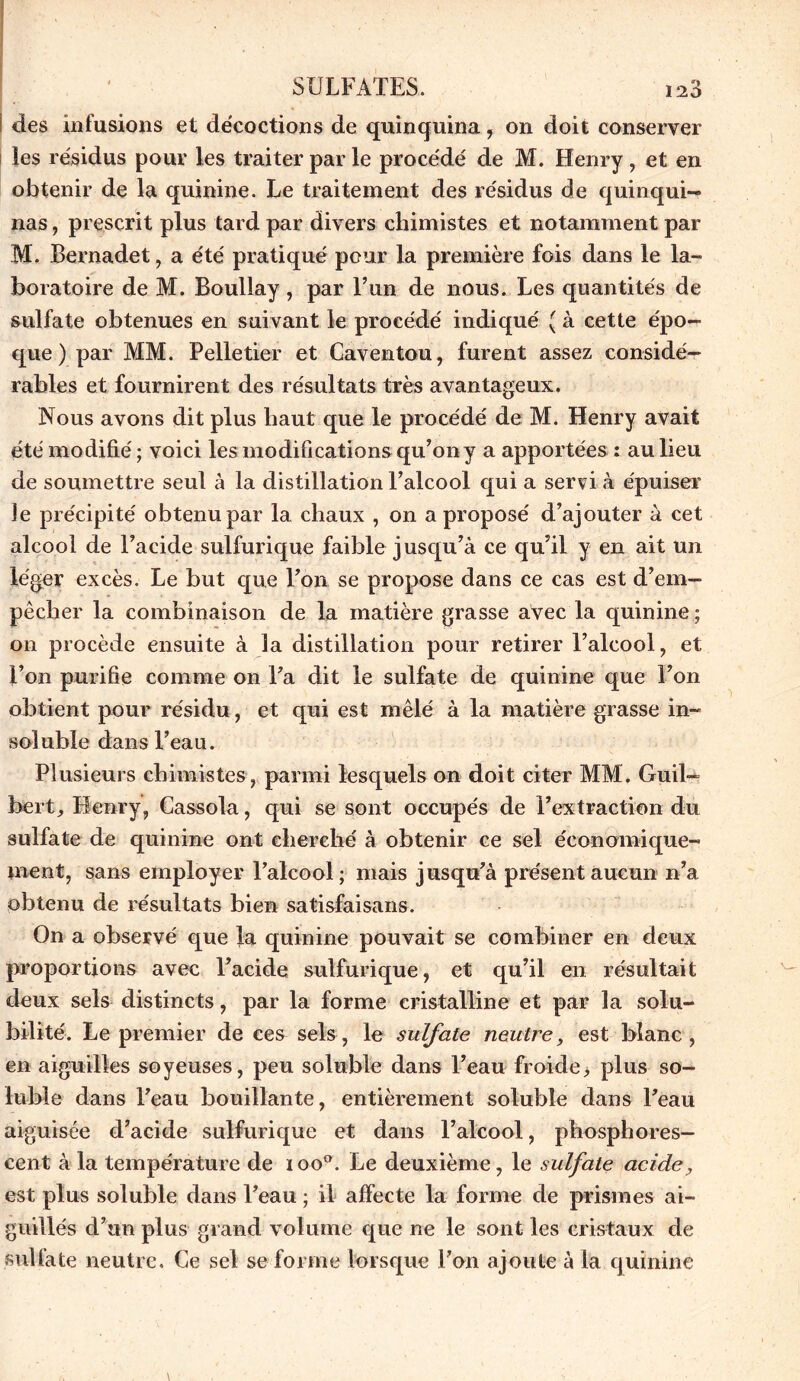 ! des infusions et décoctions de quinquina, on doit conserver les résidus pour les traiter par le procédé de M. Henry , et en obtenir de la quinine. Le traitement des résidus de quinqui- nas , prescrit plus tard par divers chimistes et notamment par M. Bernadet, a été pratiqué pour la première fois dans le la- boratoire de M. Boullay, par l’un de nous. Les quantités de sulfate obtenues en suivant le procédé indiqué ( à cette épo- que ) par MM. Pelletier et Caventou, furent assez considé- rables et fournirent des résultats très avantageux. Nous avons dit plus haut que le procédé de M. Henry avait été modifié ; voici les modifications qu’on y a apportées : au lieu de soumettre seul à la distillation l’alcool qui a servi à épuiser le précipité obtenu par la chaux , on a proposé d’ajouter à cet alcool de l’acide sulfurique faible jusqu’à ce qu’il y en ait un léger excès. Le but que Ton se propose dans ce cas est d’em- pêcher la combinaison de la matière grasse avec la quinine ; on procède ensuite à la distillation pour retirer l’alcool, et l’on purifie comme on l’a dit le sulfate de quinine que l’on obtient pour résidu, et qui est mêlé à la matière grasse in- soluble dans l’eau. Plusieurs chimistes, parmi lesquels on doit citer MM. Guil- bert, Henry, Cassola, qui se sont occupés de l’extraction du sulfate de quinine ont cherché à obtenir ce sel économique- ment, sans employer l’alcool; mais jusqu’à présent aucun n’a obtenu de résultats bien satisfaisans. On a observé que la quinine pouvait se combiner en deux proportions avec l’acide sulfurique, et qu’il en résultait deux sels distincts, par la forme cristalline et par la solu- bilité. Le premier de ces sels, le sulfate neutre, est blanc, en aiguilles soyeuses, peu soluble dans l’eau froide, plus so- luble dans l’eau bouillante, entièrement soluble dans l’eau aiguisée d’acide sulfurique et dans l’alcool, phosphores- cent à la température de ioo°. Le deuxième, le sulfate acide, est plus soluble dans l’eau ; il affecte la forme de prismes ai- guillés d’un plus grand volume que ne le sont les cristaux de sulfate neutre. Ce sel se forme lorsque l’on ajoute à la quinine