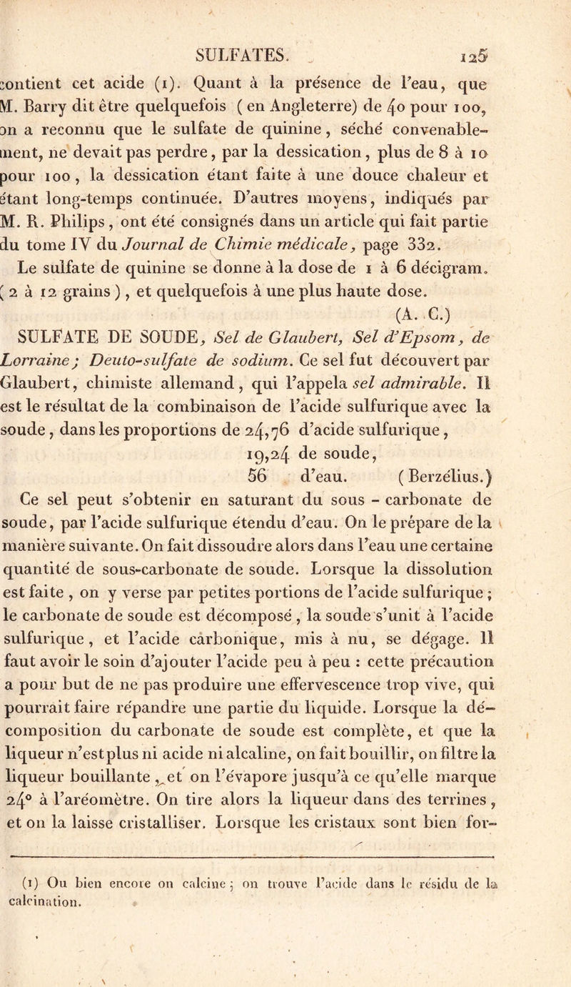 contient cet acide (i). Quant à la présence de l’eau, que M. Barry dit être quelquefois ( en Angleterre) de 4o pour ioo, 3n a reconnu que le sulfate de quinine, séché convenable- ment, ne devait pas perdre, par la dessication, plus de 8 à io pour ioo, la dessication étant faite à une douce chaleur et étant long-temps continuée. D’autres moyens, indiqués par M. R. Philips , ont été consignés dans un article qui fait partie du tome IY du Journal de Chimie médicale, page 332. Le sulfate de quinine se donne à la dose de i à 6 décigram. { 2 à 12 grains ), et quelquefois à une plus haute dose. (A. C.) SULFATE DE SOU DE, Sel de Glaubert, Sel d* Epsom, de Lorraine; Deuto-sulfate de sodium. Ce sel fut découvert par Glaubert, chimiste allemand , qui l’appela sel admirable. Il est le résultat de la combinaison de Facide sulfurique avec la soude, dans les proportions de 24,76 d’acide sulfurique, 19,24 de soude, 56 d’eau. (Berzélius.) Ce sel peut s’obtenir en saturant du sous - carbonate de soude, par Facide sulfurique étendu d’eau. On le prépare de la manière suivante. On fait dissoudre alors dans l’eau une certaine quantité de sous-carbonate de soude. Lorsque la dissolution est faite , on y verse par petites portions de l’acide sulfurique ; le carbonate de soude est décomposé , la soude s’unit à Facide sulfurique, et l’acide carbonique, mis à nu, se dégage. Il faut avoir le soin d’ajouter Facide peu à peu : cette précaution a pour but de ne pas produire une effervescence trop vive, qui pourrait faire répandre une partie du liquide. Lorsque la dé- composition du carbonate de soude est complète, et que la liqueur n’est plus ni acide ni alcaline, on fait bouillir, on Filtre la liqueur bouillante ,^et on l’évapore jusqu’à ce qu’elle marque 24° à l’aréomètre. On tire alors la liqueur dans des terrines, et 011 la laisse cristalliser. Lorsque les cristaux sont bien for- (1) Ou bien encore on calcine 5 on trouve l’acide dans le résidu de la calcination.