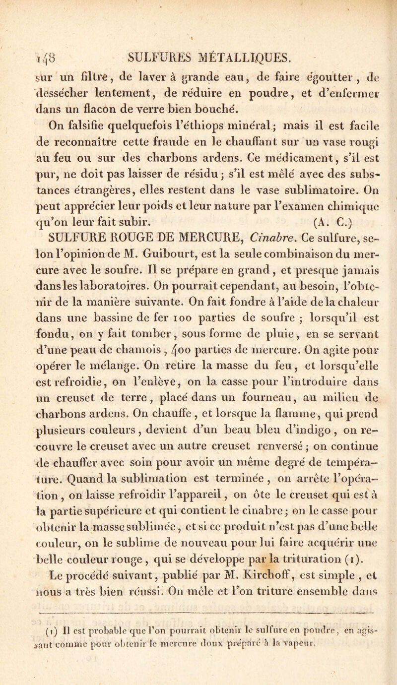 sur un filtre, de laver à grande eau, de faire égoutter, de dessécher lentement, de réduire en poudre, et d’enfermer dans un flacon de verre bien bouché. On falsifie quelquefois l’éthiops minéral ; mais il est facile de reconnaître cette fraude en le chauffant sur un vase rougi au feu ou sur des charbons ardens. Ce médicament, s’il est pur, ne doit pas laisser de résidu ; s’il est mêlé avec des subs- tances étrangères, elles restent dans le vase sublimatoire. On peut apprécier leur poids et leur nature par l’examen chimique qu’on leur fait subir. (A. C.) SULFURE ROUGE DE MERCURE, Cinabre. Ce sulfure, se- lon l’opinion de M. Guibourt, est la seule combinaison du mer- cure avec le soufre. Il se prépare en grand , et presque jamais dans les laboratoires. On pourrait cependant, au besoin, l’obte- nir de la manière suivante. On fait fondre à l’aide delà chaleur dans une bassine de fer ioo parties de soufre ; lorsqu’il est fondu, on y fait tomber, sous forme de pluie, en se servan t d’une peau de chamois , Zfoo parties de mercure. On agite pour opérer le mélange. On retire la masse du feu, et lorsqu’elle est refroidie, on l’enlève, on la casse pour l’introduire dans un creuset de terre, placé dans un fourneau, au milieu de charbons ardens. On chauffe , et lorsque la flamme, qui prend plusieurs couleurs , devient d’un beau bleu d’indigo , on re- couvre le creuset avec un autre creuset renversé ; on continue de chauffer avec soin pour avoir un même degré de tempéra- ture. Quand la sublimation est terminée , on arrête l’opéra- tion , on laisse refroidir l’appareil, on ôte le creuset qui est à la partie supérieure et qui contient le cinabre ; on le casse pour obtenir la masse sublimée, et si ce produit n’est pas d’une belle couleur, on le sublime de nouveau pour lui faire acquérir une belle couleur rouge , qui se développe par la trituration (i). Le procédé suivant, publié par M. Kirchoff, est simple , et nous a très bien réussi. On mêle et l’on triture ensemble dans (i) Il est probable que Ton pourrait obtenir le sulfure en poudre, en agis- sant comme pour obtenir le mercure doux préparé h la vapeur.