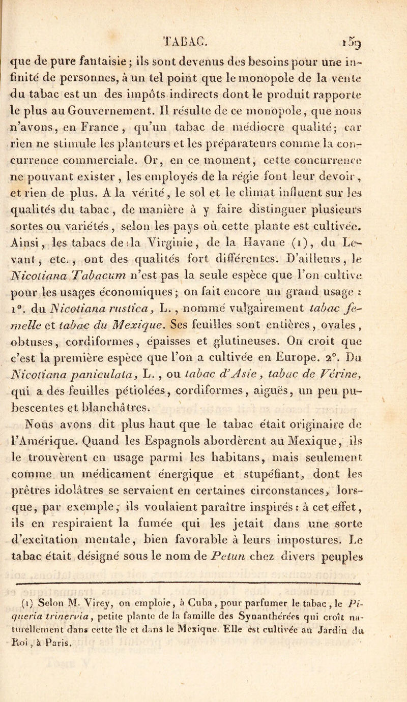 que de pure fantaisie ; ils sont devenus des besoins pour une in- finité de personnes, à un tel point que le monopole de la vente du tabac est un des impôts indirects dont le produit rapporte le plus au Gouvernement. Il résulte de ce monopole, que nous n’avons, en France , qu’un tabac de médiocre qualité; car rien ne stimule les planteurs et les préparateurs comme la con- currence commerciale. Or, en ce moment, cette concurrence ne pouvant exister , les employés de la régie font leur devoir, et rien de plus. A la vérité, le sol et le climat influent sur les qualités du tabac, de manière à y faire distinguer plusieurs sortes ou variétés , selon les pays où cette plante est cultivée. Ainsi, les tabacs de : la Virginie, de la Havane (i), du Le*- vanl , etc., ont des qualités fort différentes. D’ailleurs, le Nicoliana Tabacum n’est pas la seule espèce que l’on cultive pour les usages économiques ; on fait encore un grand usage ; i°. du Nicoliana rustica, L. , nommé vulgairement tabac fe- melle et tabac du Mexique. Ses feuilles sont entières, ovales , obtuses, cordiformes, épaisses et glutineuses. On croit que c’est la première espèce que l’on a cultivée en Europe. 2°. Du Nicoliana paniculala, L. , ou tabac d'Asie, tabac de Nérinc, qui a des feuilles pétiolées, cordiformes, aiguës, un peu pu~ bescentes et blanchâtres. Nous avons dit plus haut que le tabac était originaire de l’Amérique. Quand les Espagnols abordèrent au Mexique, ils le trouvèrent en usage parmi les babitans, mais seulement comme un médicament énergique et stupéfiant, dont les prêtres idolâtres se servaient en certaines circonstances> lors- que, par exemple,' ils voulaient paraître inspirés: à cet effet, ils en respiraient la fumée qui les jetait dans une sorte d’excitation mentale, bien favorable à leurs impostures. Le tabac était désigné sous le nom de Petun chez divers peuples (1) Selon M. Virey, on emploie, h Cuba, pour parfumer le tabac , le Pi- queria tt inervia, petite plante de la famille des Synanthe'rées qui croît na- turellement dans cette île et dans le Mexique. Elle èst cultive'e au Jardin du Roi, à Paris.