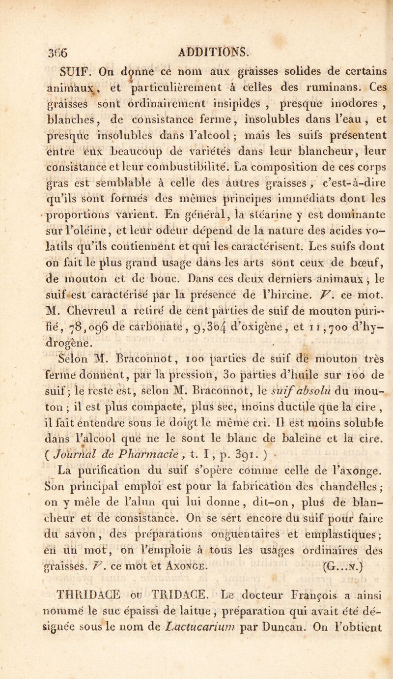 SUIF. On donne ce nom aux graisses solides de certains Sf / animaux, et particulièrement à celles des ruminans. Ces graisses sont ordinairement insipides , presque inodores , blanches, de consistance ferme, insolubles dans l’eau , et presque insolubles dans l’alcool ; mais les suifs présentent entre eux beaucoup de variétés dans leur blancheur, leur consistance et leur combustibilité. La composition de ces corps gras est semblable à celle des autres graisses, c’est-à-dire qu’ils sont formés des mêmes principes immédiats dont les proportions varient. En général, la stéarine y est dominante sur l’oléine, et leur odeur dépend de la nature des acides vo- latils qu’ils contiennent et qui les caractérisent. Les suifs dont on fait le plus grand usage dans les arts sont ceux de bœuf, de mouton et de bouc. Dans ces deux derniers animaux, le suif est caractérisé par la présence de l’hircine. V. ce mot. M. Chëvreul a retiré de cent parties de suif de mouton puri- fié, 78,096 de carbonate, 9,3o4 d’oxigène, et 11,700 d’hy- drogène. Selon M. Braconnot, 100 parties de suif de mouton très ferme donnent, par la pression, 3o parties d’huile sur 100 de suif ; le reste est, selon M. Braconnot, le suif absolu du mou- ton ; il est plus compacte, plus sec, moins ductile que la cire , il fait entendre sous le doigt le même cri. Il est moins soluble dans l’alcool que ne le sont le blanc de baleine et la cire. ( Journal de Pharmacie, t. I, p. 391. ) La purification du suif s’opère comme celle de l’axonge. Son principal emploi est pour la fabrication des chandelles ; on y mêle de l’alun qui lui donne, dit-on, plus de blan- cheur et de consistance. On se sert encore du suif pour faire du savon, des préparations onguentaires et emplastiques ; en un mot, on l’emploie à tous les usages ordinaires des graisses. F. ce mot et Axonge. (G...n.) THRIDACE ou TRIDACE. Le docteur François a ainsi nommé le suc épaissi de laitue, préparation qui avait été dé- signée sous le nom de Lactucarium par Duncau. On l’obtient