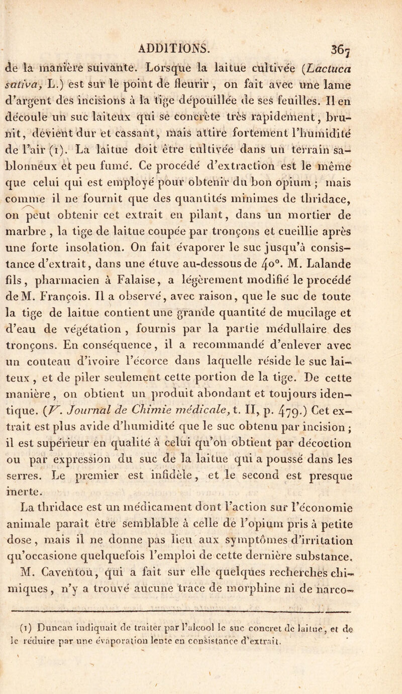 de la manière suivante. Lorsque la laitue cultivée (Lacluca sativa, L.) est sur le point de fleurir , on fait avec une lame d’argent des incisions à la tige dépouillée de ses feuilles. Il en découle un suc laiteux qui se concrète très rapidement, bru- nit, devient dur et cassant, mais attire fortement lTiumidité de l’air (1). La laitue doit être cultivée dans un terrain sa- blonneux et peu fumé. Ce procédé d’extraction est le même que celui qui est employé pour obtenir du bon opium ; mais comme il ne fournit que des quantités minimes de tbridace, on peut obtenir cet extrait en pilant, dans un mortier de marbre , la tige de laitue coupée par tronçons et cueillie après une forte insolation. On fait évaporer le suc jusqu’à consis- tance d’extrait, dans une étuve au-dessous de /±o°. M. Lalande fils, pharmacien à Falaise, a légèrement modifié le procédé deM. François. Il a observé, avec raison, que le suc de toute la tige de laitue contient une grande quantité de mucilage et d’eau de végétation , fournis par la partie médullaire des tronçons. En conséquence, il a recommandé d’enlever avec un couteau d’ivoire l’écorce dans laquelle réside le suc lai- teux , et de piler seulement cette portion de la tige. De cette manière, on obtient un produit abondant et toujours iden- tique. (T7-. Journal de Chimie médicale, t. II, p. 479') Cet ex- trait est plus avide dTiumidité que le suc obtenu par incision ; il est supérieur en qualité à celui qu’on obtient par décoction ou par expression du suc de la laitue qui a poussé dans les serres. Le premier est infidèle, et le second est presque inerte. La tbridace est un médicament dont Faction sur l’économie animale paraît être semblable à celle de l’opium pris à petite dose, mais il ne donne pas lieu aux symptômes d’irritation qu’occasione quelquefois l’emploi de cette dernière substance, M. Caventou, qui a fait sur elle quelques recherches chi- miques , 11’y a trouvé aucune trace de morphine ni de narco— (1) Buncan indiquait de traiter par l’alcool le suc concret de laitue, et do le réduire par une évaporation lente en consistance d’extrait.