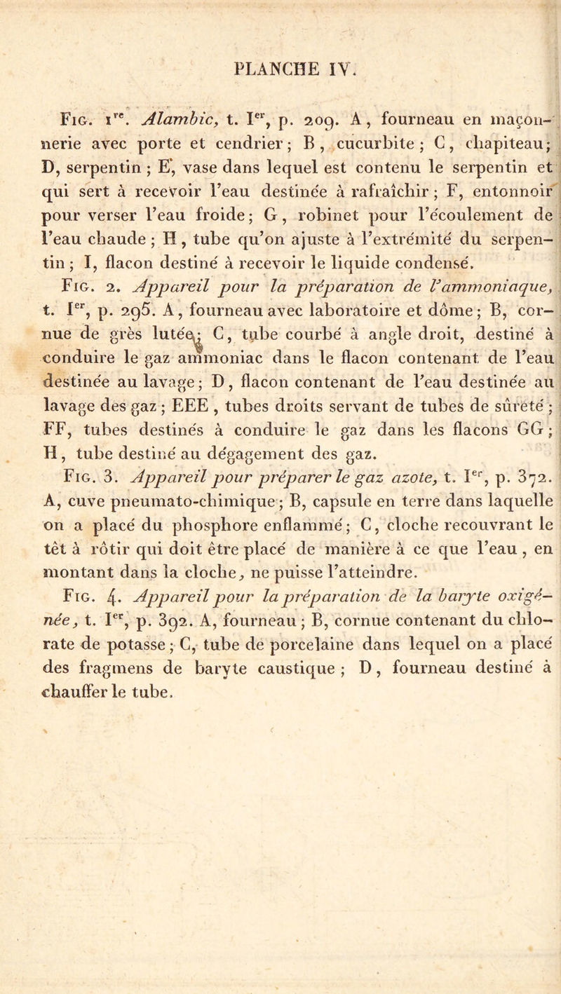 Fig. îre. Alambic, t. Ier, p. 209. À, fourneau en maçon- nerie avec porte et cendrier; B, cucurbite ; C, chapiteau; D, serpentin ; E”, vase dans lequel est contenu le serpentin et qui sert à recevoir l’eau destinée à rafraîchir ; F, entonnoir pour verser l’eau froide ; G, robinet pour l’écoulement de l’eau chaude ; H, tube qu’on ajuste à l’extrémité du serpen- tin ; I, flacon destiné à recevoir le liquide condensé. Fig. 2. Appareil pour la préparation de Vammoniaque, t. Ier, p. 295. A, fourneau avec laboratoire et dôme; B, cor- nue de grès lutée^ C, tube courbé à angle droit, destiné à conduire le gaz ammoniac dans le flacon contenant de l’eau destinée au lavage; D, flacon contenant de l’eau destinée au lavage des gaz ; EEE , tubes droits servant de tubes de sûreté ; FF, tubes destinés à conduire le gaz dans les flacons GG ; H, tube destiné au dégagement des gaz. Fig. 3. Appareil pour préparer le gaz azote, t. Ier, p. 3^2. A, cuve pneumato-chimique ; B, capsule en terre dans laquelle on a placé du phosphore enflammé; C, cloche recouvrant le têt à rôtir qui doit être placé de manière à ce que l’eau, en montant dans la cloche, ne puisse l’atteindre. Fig. 4* Appareil pour la préparation de la baryte oxigê- née, t. Ier, p. 392. A, fourneau ; B, cornue contenant du chlo- rate de potasse ; C, tube de porcelaine dans lequel on a placé des fragmens de baryte caustique ; D, fourneau destiné à chaufferie tube.