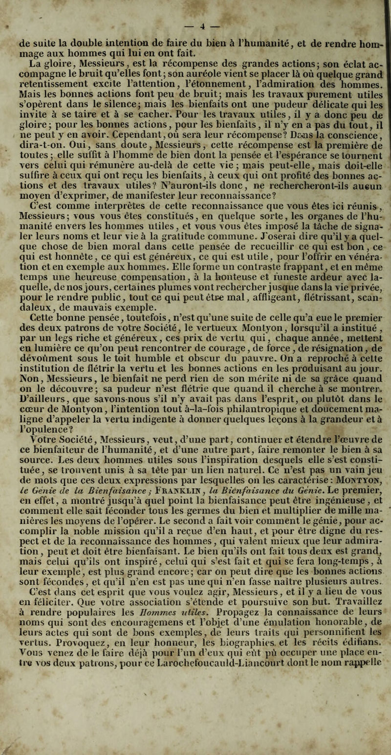 de suite la double intention de faire du bien à l’humanité, et de rendre hom¬ mage aux hommes qui lui en ont fait. La gloire, Messieurs, est la récompense des grandes actions ; son éclat ac¬ compagne le bruit qu’elles font ; son auréole vient se placer là où quelque grand retentissement excite l’attention, l’étonnement, l’admiration des hommes. Mais les bonnes actions font peu de bruit; mais les travaux purement utiles s’opèrent dans le silence; mais les bienfaits ont une pudeur délicate qui les invite à se taire et à se cacher. Pour les travaux utiles, il y a donc peu de gloire; pour les bonnes actions, pour les bienfaits, il n’y en a pas du tout, il ne peut y en avoir. Cependant,où sera leur récompense? Dc*ns la conscience, dira-t-on. Oui, sans doute, Messieurs, cette récompense est la première de toutes ; elle suffit à l’homme de bien dont la pensée et l’espérance se tournent vers celui qui rémunère au-delà de cette vie; mais peut-elle, mais doit-elle suffire à ceux qui ont reçu les bienfaits, à ceux qui ont profité des bonnes ac¬ tions et des travaux utiles? N’auront-ils donc, ne rechercheront-ils aucun moyen d’exprimer, de manifester leur reconnaissance? C’est comme interprètes de cette reconnaissance que vous êtes ici réunis , Messieurs; vous vous êtes constitués, en quelque sorte, les organes de l’hu¬ manité envers les hommes utiles, et vous vous êtes imposé la tâche de signa¬ ler leurs noms et leur vie à la gratitude commune. J'oserai dire qu’il y a quel¬ que chose de bien moral dans cette pensée de recueillir ce qui est bon, ce qui est honnête, ce qui est généreux, ce qui est utile, pour l’offrir en vénéra¬ tion et en exemple aux hommes. Elle forme un contraste frappant, et en même temps une heureuse compensation, à la honteuse et funeste ardeur avec la¬ quelle, de nos jours, certaines plumes vont rechercher jusque dans la vie privée, pour le rendre public, tout ce qui peut être mal, affligeant, flétrissant, scan¬ daleux, de mauvais exemple. Cette bonne pensée, toutefois, n’est qu’une suite de celle qu’a eue le premier des deux patrons de votre Société, le vertueux Montyon, lorsqu’il a institué , par un legs riche et généreux, ces prix de vertu qui, chaque année, mettent en lumière ce qu’on peut rencontrer de courage, de force, de résignation, de dévoùment sous le toit humble et obscur du pauvre. On a reproché à cette institution de flétrir la vertu et les bonnes actions en les produisant au jour. Non, Messieurs, le bienfait ne perd rien de son mérite ni de sa grâce quand on le découvre; sa pudeur n’est flétrie que quand il cherche à se montrer. D’ailleurs, que savons nous s’il n’y avait pas dans l’esprit, ou plutôt dans le cœur de Montyon, l’intention tout à-la-fois philantropique et doucement ma¬ ligne d’appeler la vertu indigente à donner quelques leçons à la grandeur et à l’opulence? Yotre Société, Messieurs, veut, d’une part, continuer et étendre l’œuvre de ce bienfaiteur de l’humanité, et d’une autre part, faire remonter le bien à sa source. Les deux hommes utiles sous l’inspiration desquels elle s’est consti¬ tuée, se trouvent unis à sa tête par un lien naturel. Ce n’est pas un vain jeu de mots que ces deux expressions par lesquelles on les caractérise: Montyon, le Génie de la Bienfaisance ; FRANKLIN, la Bienfaisance du Génie. Le premier, en effet, a montré jusqu’à quel point la bienfaisance peut être ingénieuse , et comment elle sait féconder tous les germes du bien et multiplier de mille ma¬ nières les moyens de l’opérer. Le second a fait voir comment le génie, pour ac¬ complir la noble mission qu’il a reçue d’en haut, et pour être digne du res¬ pect et de la reconnaissance des hommes, qui valent mieux que leur admira¬ tion , peut et doit être bienfaisant. Le bien qu’ils ont fait tous deux est grand, mais celui qu’ils ont inspiré, celui qui s’est fait et qui se fera long-temps, à leur exemple, est plus grand encore; car on peut dire que les bonnes actions sont fécondes, et qu’il n’en est pas une qui n’en fasse naître plusieurs autres. C’est dans cet esprit que vous voulez agir, Messieurs, et il y a lieu de vous en féliciter. Que votre association s’étende et poursuive son but. Travaillez à rendre populaires les Hojnmes utiles. Propagez la connaissance de leurs noms qui sont des encouragemens et l’objet d’une émulation honorable, de leurs actes qui sont de bons exemples, de leurs traits qui personnifient les vertus. Provoquez, en leur honneur, les biographies, et les récits ëdifians. Vous venez de le faire déjà pour l’un d’eux qui eût pù occuper une place en¬ tre vos deux patrons, pour ce Larochefoucauld-Liancourt dont le nom rappelle