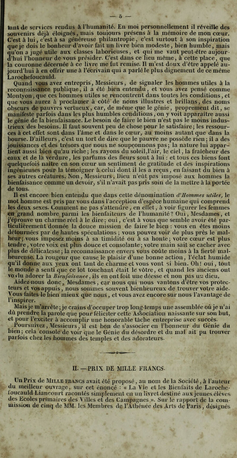 lant de services rendus à l’humanité. En moi personnellement il réveille des souvenirs déjà éloignés, mais toujours présens à la mémoire de mon cœur. C’est à lui, c’est à sa généreuse philantropie, c’est surtout à son inspiration que je dois le bonheur d’avoir fait un livre bien modeste, bien humble, mais 211’on a jugé utile aux classes laborieuses, et qui me vaut peut-être aujour- ’hui l’honneur de vous présider. C’est dans ce lieu même, à cette place, que la couronne décernée à ce livre me fut remise. Il m’est doux cl’être appelé au¬ jourd’hui à en offrir une à l’écrivain qui a parlé le plus dignement de ce même La rochefoucauld. Quand vous avez entrepris, Messieurs, de signaler les hommes utiles à la reconnaissance publique, il a été bien entendu, et vous avez pensé comme Montyon, que ces hommes utiles se rencontrent dans toutes les conditions, et que vous aurez à proclamer à côté de noms illustres et brillans, (les noms obscurs de pauvres vertueux, car, (le même que le génie, proprement (lit, se manifeste parfois dans les plus humbles conditions, on y voit apparaître aussi le génie de la bienfaisance. Le besoin de faire le bien 11’est pas le moins indus¬ trieux des besoins. Il faut souvent peu de chose pour le satisfaire; les ressour¬ ces à cet effet sont dans l’âme et dans le cœur, au moins autant que dans la bourse. D’ailleurs, c’est un tort de dire que le pauvre ne possède rien ; il a des jouissances et des trésors que nous ne soupçonnons pas; la nature lui appar¬ tient aussi bien qu’au riche ; les rayons du soleil,l’air, le ciel, la fraîcheur des eaux et de la verdure, les parfums des fleurs sont à lui : et tous ces biens font quelquefois naître en son cœur un sentiment de gratitude et des inspirations ingénieuses pour la témoigner à celui dont il les a reçus, en faisant du bien à ses autres créatures. Non, Messieurs, Dieu n’eùt pas imposé aux hommes la bienfaisance comme un devoir, s’il n’avait pas pris soin de la mettre à la portée de tous. Il est encore bien entendu que dans cette dénomination d’Hommes utiles, le mot homme est pris par vous dans l’acception d’espèce humaine qui comprend les deux sexes. Comment ne pas s’attendre, en effet, à voir figurer les femmes en grand nombre parmi les bienfaiteurs de l’humanité ? Oui, Mesdames, et j’éprouve un charme réel à le dire; oui, c’est à vous que semble avoir été par¬ ticulièrement donnée la douce mission de faire le bien : vous en êtes moins détournées par de hautes spéculations ; vous pouvez voir de plus près le mal¬ heur; vous imposez moins à sa timidité ou à sa honte; votre cœur est plus tendre, votre voix est plus douce et consolante ; votre main sait se cacher avec |)lus de délicatesse; la reconnaissance envers vous coûte moins à la lierté mal- îeureuse. La rougeur que cause le plaisir d’une bonne action, l’éclat humide qu’il donne aux yeux ont tant de charme et vous vont si bien. Oh! oui, tout le monde a senti que ce lot touchant était le vôtre, et quand les anciens ont vo iiu adorer la Bienfaisance, ils en ont foit une déesse et non pas uu dieu, Aidez-nous donc, Mesdames, car nous qui nous vantons d’être vos protec¬ teurs et vos appuis, nous sommes souvent bienheureux de trouver votre aide. A ous faites le bien mieux que nous, et vous avez encore sur nous l’avantage de l’inspirer. Mais je m’arrête; je crains d’occuper trop longtemps une assemblée où je n’ai dû prendre la parole que pour féliciter cette Association naissante sur son but, et pour l’exciter à accomplir une honorable tâche entreprise avec succès. Poursuivez, Messieurs, il est bon de s’associer en l’honneur du Génie du bien; cela console de voir que le Génie du désordre et du mal ait pu trouver parfois chez les hommes des temples et des adorateurs. n. — PRIX DE MILLE FRANCS. Un Prix de Mille frakos avait été proposé, au nom de la Société, à l’auteur du meilleur ouvrage, sur cet énoncé : « La Vie elles Bienfaits de Laroche- loucauld Liancourt racontés simplement en un livret destiné aux jeunes élèves, des Ecoles primaires des Villes et des Campagnes ». Sur le rapport de la com¬ mission de cinq de MM. les Membres de l’Athénée des Arts de Paris, désignés