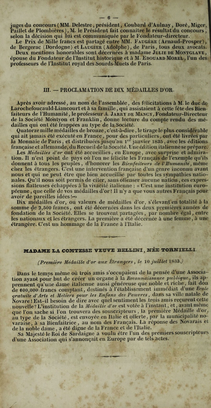 juges du concours (MM- Delestre, président, Coubard d’Aulnay, Doré, Miger, Paillet de Plombières), M. le Président fait connaître le résultat du concours , selon la décision qui lui est communiquée par le Fondateur-directeur. Le Prix de Mille francs est partagé entre MM. Faugère ( Arnaud-Prosper), de Bergerac (Dordogne) et Laugier (Adolphe), de Paris, tous deux avocats. Deux mentions honorables sont décernées à madame Julie de Montglave, épouse du Fondateur de l’Institut historique et à M- Edouard Morel , l’un des professeurs de l’Institut royal des Sourds-Muets de Paris. in. — PROCLAMATION DE DIX MÉDAILLES D’OR. Après avoir adressé, au nom de l’assemblée, des félicitations à M. le duc de Larochefoucauld-Liancourt et à sa famille, qui assistaient à cette fête des Bien¬ faiteurs de l’Humanité, le professeur A. Jarrt de Makcy, Fondateur-Directeur de la Société Mohtyon et Franklin, donne lecture du compte rendu des mé¬ dailles qui ont été frappées au type de la Société. Quatorze mille médailles de bronze, c’est-à-dire, le tirage le plus considérable qui ait jamais été exécuté en France, pour des particuliers, ont été livrées par la Monnaie de Paris, et distribuées jusqu’au 1er janvier 1835, avec les éditions française et allemande, du Recueil de la Société. Une édition italienne se prépare. Les Médailles d’or ont été accueillies, en Europe, avec surprise et admira¬ tion. Il n’est point de pays où l’on ne félicite les Français de l’exemple qu’ils donnent à tous les peuples , d’honorer les Bienfaiteurs de l’Humanité, même chez les étrangers. C’est une intervention française d’un genre inconnu avant nous et qui ne peut être que bien accueillie par toutes les sympathies natio¬ nales. Qu’il nous soit permis de citer, sans offenser aucune nation, ces expres¬ sions flatteuses échappées à la vivacité italienne : « C’est une institution euro¬ péenne , que celle de vos médailles d’or ! 11 n’y a que vous autres Français pour avoir de pareilles idées !-» Dix médailles d’or, ou valeurs de médailles d’or, s’élevant en totalité à la somme de 2,500 francs, ont été décernées dans les deux premières années de fondation de la Société. Elles se Lrouvent partagées, par nombre égal, entre les nationaux et les étrangers. La première a été décernée à une femme, à une étrangère. C’est un hommage de la France à lTtalie. MADAME XiA COMTESSE VEUVE BELLINI, NÉE TOÏtNIELLI (Première Médaille d’or aux Étrangers , le 10 juillet 1833.) Dans le temps même où trois amis s’occupaient de la pensée d’une Associa¬ tion ayant pour but de créer un organe à la Reconnaissance puLlique, ils ap¬ prennent qu’une dame italienne aussi généreuse que noble et riche, fait don de 600,000 francs comptant, destinés à l’établissement immédiat d’une Ecole gratuite d’Arts et Métiers pour les Enfans des Pauvres, dans sa ville natale de Novare ! Est-il besoin de dire avec quel sentiment les trois amis reçurent cette nouvelle? L’institution de la Médaille d’or est votée à 1 instant, et, avant même que l’on sache si l’on trouvera des souscripteurs , la première Médaille d’or, au lype de la Société, est envoyée en Italie et offerte, par la municipalité no- varaise, à sa Bienfaitrice, au nom des Français. La réponse des Novarais et de la noble dame, a été digne de la France et de l’Italie. Sa Majesté le Roi de Sardaigne a voulu être l’un des premiers souscripteurs d’une Association qui s’annonçait en Europe par de tels actes.