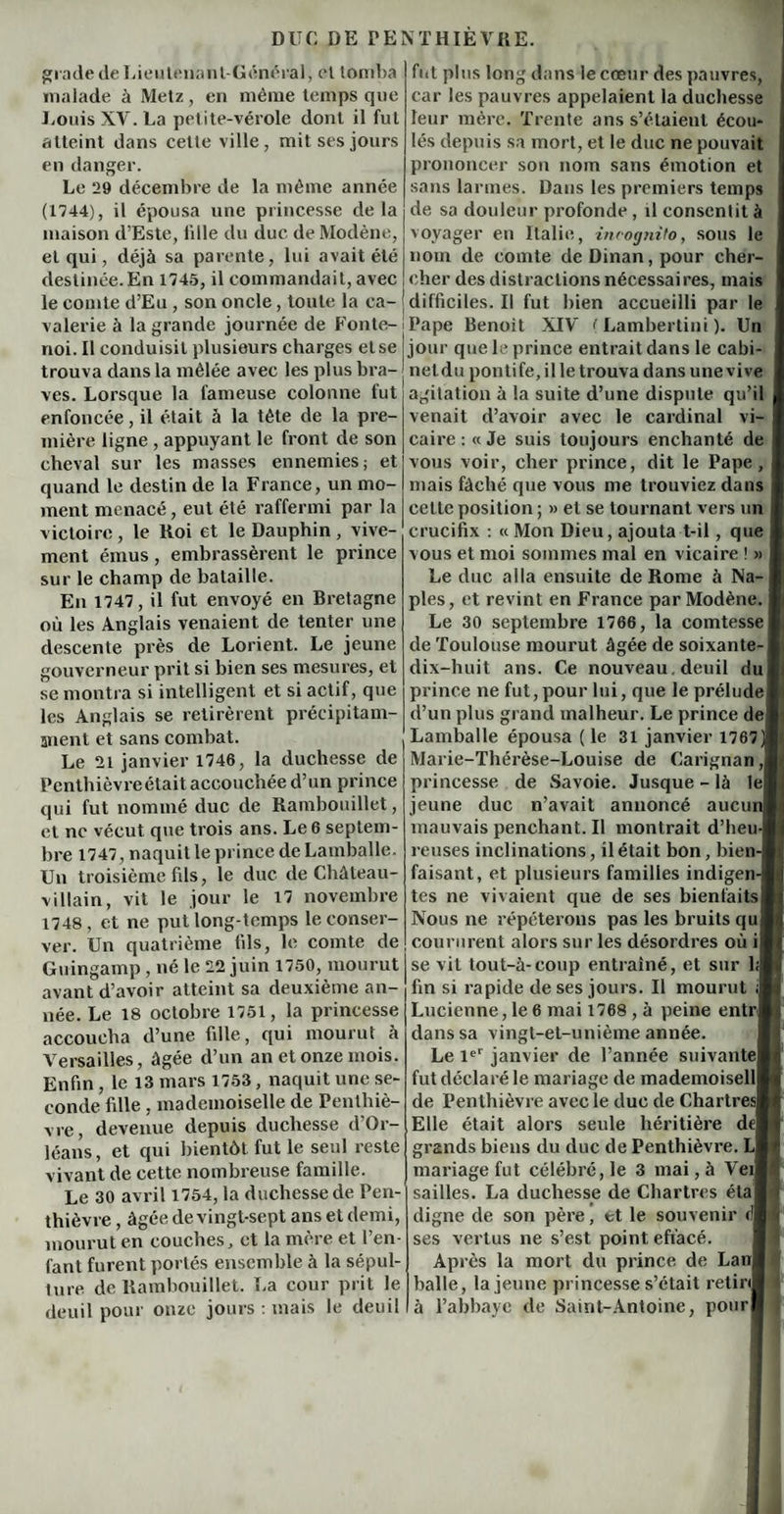 grade de Lieutenant-Général, et tomba malade à Metz, en même temps que Louis XV. La petite-vérole dont il fut atteint dans cette ville, mit ses jours en danger. Le 29 décembre de la même année (1744), il épousa une princesse delà maison d’Este, bile du due de Modène, et qui, déjà sa parente, lui avait été destinée.En 1745, il commandait, avec le comte d’Eu , son oncle, toute la ca¬ valerie à la grande journée de Fonte- noi. Il conduisit plusieurs charges etse trouva dans la mêlée avec les plus bra¬ ves. Lorsque la fameuse colonne fut enfoncée, il était 5 la tète de la pre¬ mière ligne , appuyant le front de son cheval sur les masses ennemies; et quand le destin de la France, un mo¬ ment menacé, eut été raffermi par la victoire, le Roi et le Dauphin, vive¬ ment émus, embrassèrent le prince sur le champ de bataille. En 1747, il fut envoyé en Bretagne où les Anglais venaient de tenter une descente près de Lorient. Le jeune gouverneur prit si bien ses mesures, et se montra si intelligent et si actif, que les Anglais se retirèrent précipitam¬ ment et sans combat. Le 21 janvier 1746, la duchesse de Penthièvreétait accouchée d’un prince qui fut nommé duc de Rambouillet, et ne vécut que trois ans. Le 6 septem¬ bre 1747, naquit le prince de Lamballe. Un troisième fils, le duc de Château- villain, vit le jour le 17 novembre 1748, et ne put long temps le conser¬ ver. Un quatrième fils, le comte de Guingamp , né le 22 juin 1750, mourut avant d’avoir atteint sa deuxième an¬ née. Le 18 octobre 1751, la princesse accoucha d’une fille, qui mourut à Versailles, âgée d’un an et onze mois. Enfin, le 13 mars 1753, naquit une se¬ conde fille , mademoiselle de Penthiè- vre, devenue depuis duchesse d’Or¬ léans, et qui bientôt fut le seul reste vivant de cette nombreuse famille. Le 30 avril 1754, la duchesse de Pen- thièvre, âgée de vingt-sept ans et demi, mourut en couches, et la mère et l’en¬ fant furent portés ensemble à la sépul¬ ture de Rambouillet. La cour prit le deuil pour onze jours : mais le deuil fut plus long dans le cœur des pauvres, car les pauvres appelaient la duchesse leur mère. Trente ans s’étaient écou¬ lés depuis sa mort, et le duc ne pouvait prononcer son nom sans émotion et sans larmes. Dans les premiers temps de sa douleur profonde , il consentit à voyager en Italie, incognito, sous le nom de comte deDinan,pour cher¬ cher des distractions nécessaires, mais difficiles. Il fut bien accueilli par le Pape Benoit XIV ( Lambertini ). Un jour que le prince entrait dans le cabi¬ net du pontife, il le trouva dans une vive agitation à la suite d’une dispute qu’il venait d’avoir avec le cardinal vi¬ caire : « Je suis toujours enchanté de vous voir, cher prince, dit le Pape, mais fâché que vous me trouviez dans celte position ; » et se tournant vers un crucifix : « Mon Dieu, ajouta t-il, que vous et moi sommes mal en vicaire ! » Le duc alla ensuite de Rome à Na-j pies, et revint en France par Modène. j Le 30 septembre 1766, la comtesse de Toulouse mourut âgée de soixante- dix-huit ans. Ce nouveau. deuil du! prince ne fut,pour lui, que le prélude! d’un plus grand malheur. Le prince de| Lamballe épousa (le 31 janvier 1767) Marie-Thérèse-Louise de Carignan ,1 princesse de Savoie. Jusque - là 1e| jeune duc n’avait annoncé aucur mauvaispenchant.il montrait d’heu-| reuses inclinations, il était bon, bien¬ faisant, et plusieurs familles indigent tes ne vivaient que de ses bienfaitsl Nous ne répéterons pas les bruits qui coururent alors sur les désordres où i| se vil tout-à-coup entraîné, et sur l<jj fin si rapide de ses jours. Il mourut Lucienne, le 6 mai 1768 , à peine entnj dans sa vingt-et-unième année. Le Ie' janvier de l’année suivantel fut déclaré le mariage de mademoiselll de Penthièvre avec le duc de Chartres! Elle était alors seule héritière dej grands biens du duc de Penthièvre. L| mariage fut célébré, le 3 mai, à Yeij sailles. La duchesse de Chartres étaf digne de son père, et le souvenir ses vertus ne s’est point effacé. Après la mort du prince de Lanl balle, la jeune princesse s’était retinj à l’abbaye de Saint-Antoine, pour!